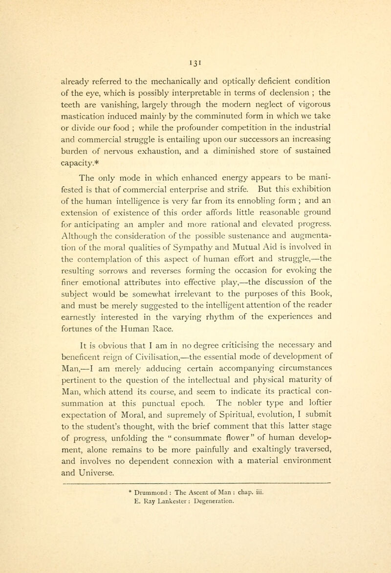 already referred to the mechanically and optically deficient condition of the eye, which is possibly interpretable in terms of declension ; the teeth are vanishing, largely through the modern neglect of vigorous mastication induced mainly by the comminuted form in which we take or divide our food ; while the profounder competition in the industrial and commercial struggle is entailing upon our successors an increasing burden of nervous exhaustion, and a diminished store of sustained capacity.* The only mode in which enhanced energy appears to be mani- fested is that of commercial enterprise and strife. But this exhibition of the human intelligence is very far from its ennobling form ; and an extension of existence of this order affords little reasonable ground for anticipating an ampler and more rational and elevated progress. Although the consideration of the possible sustenance and augmenta- tion of the moral qualities of Sympathy and Mutual Aid is involved in the contemplation of this aspect of human effort and struggle,—the resulting sorrows and reverses forming the occasion for evoking the finer emotional attributes into effective play,—the discussion of the subject would be somewhat irrelevant to the purposes of this Book, and must be merely suggested to the intelligent attention of the reader earnestly interested in the varying rhythm of the experiences and fortunes of the Human Race. It is obvious that I am in no degree criticising the necessar)' and beneficent reign of Civilisation,—the essential mode of development of Man,—I am merely adducing certain accompanying circumstances pertinent to the question of the intellectual and physical maturity of Man, which attend its course, and seem to indicate its practical con- summation at this punctual epoch. The nobler type and loftier expectation of Moral, and supremely of Spiritual, evolution, I submit to the student's thought, with the brief comment that this latter stage of progress, unfolding the  consummate flower of human develop- ment, alone remains to be more painfully and exaltingly traversed, and involves no dependent connexion with a material environment and Universe. * Drummond : The Ascent of Man : chap. iii. E. Ray Lankester : Degeneration.