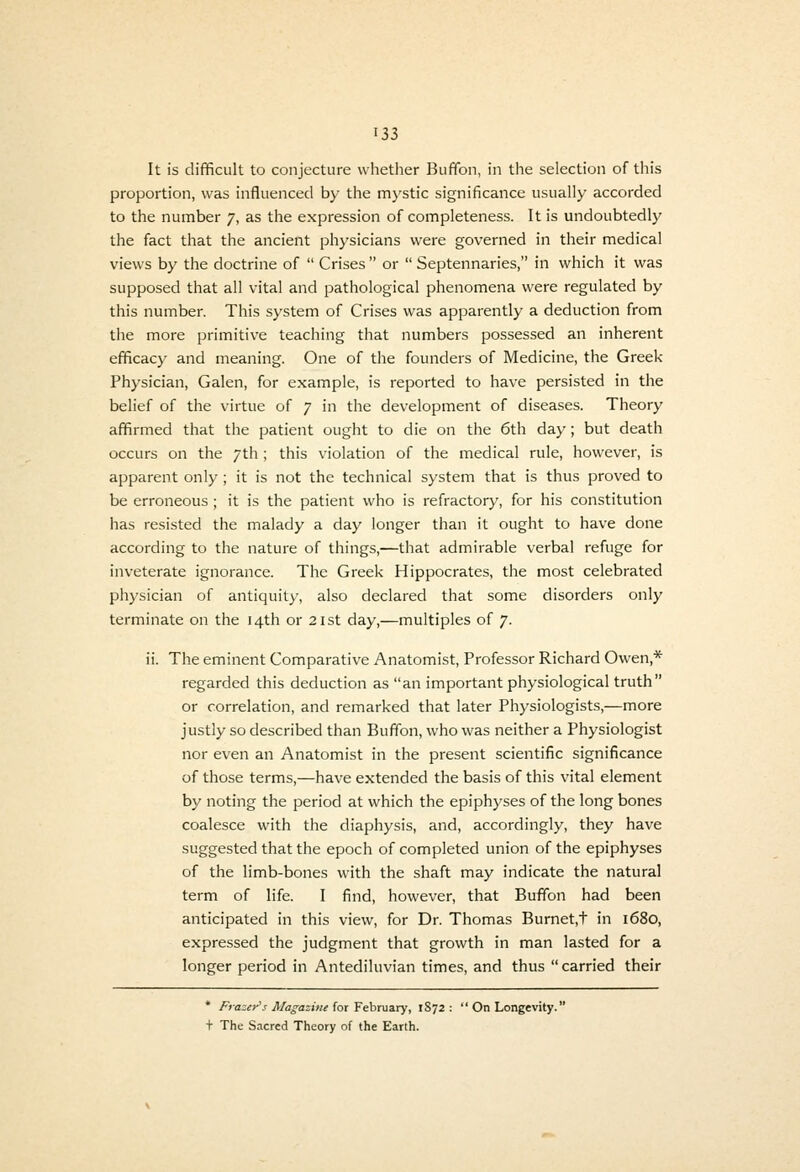 It is difficult to conjecture whetiier Buffon, in the selection of this proportion, was influenced by the mystic significance usually accorded to the number 7, as the expression of completeness. It is undoubtedly' the fact that the ancient physicians were governed in their medical views by the doctrine of  Crises  or  Septennaries, in which it was supposed that all vital and pathological phenomena were regulated by this number. This system of Crises was apparently a deduction from the more primitive teaching that numbers possessed an inherent efficacy and meaning. One of the founders of Medicine, the Greek- Physician, Galen, for example, is reported to have persisted in the belief of the virtue of 7 in the development of diseases. Theory affirmed that the patient ought to die on the 6th day; but death occurs on the 7th ; this violation of the medical rule, however, is apparent only; it is not the technical system that is thus proved to be erroneous; it is the patient who is refractory, for his constitution has resisted the malady a day longer than it ought to have done according to the nature of things,—that admirable verbal refuge for inv'eterate ignorance. The Greek Hippocrates, the most celebrated physician of antiquity, also declared that some disorders only terminate on the 14th or 2ist day,—multiples of 7. ii. The eminent Comparative Anatomist, Professor Richard Owen,* regarded this deduction as an important physiological truth or correlation, and remarked that later Physiologists,—more justly so described than Buffon, who was neither a Physiologist nor even an Anatomist in the present scientific significance of those terms,—have extended the basis of this vital element by noting the period at which the epiphyses of the long bones coalesce with the diaphysis, and, accordingly, they have suggested that the epoch of completed union of the epiphyses of the limb-bones with the shaft may indicate the natural term of life. I find, however, that Buffon had been anticipated in this view, for Dr. Thomas Burnet,t in 1680, expressed the judgment that growth in man lasted for a longer period in Antediluvian times, and thus  carried their * Frazey\< Magazine {ot Yehm&ry, 1872:  On Longevity. t The Sacred Theory of the Earth.