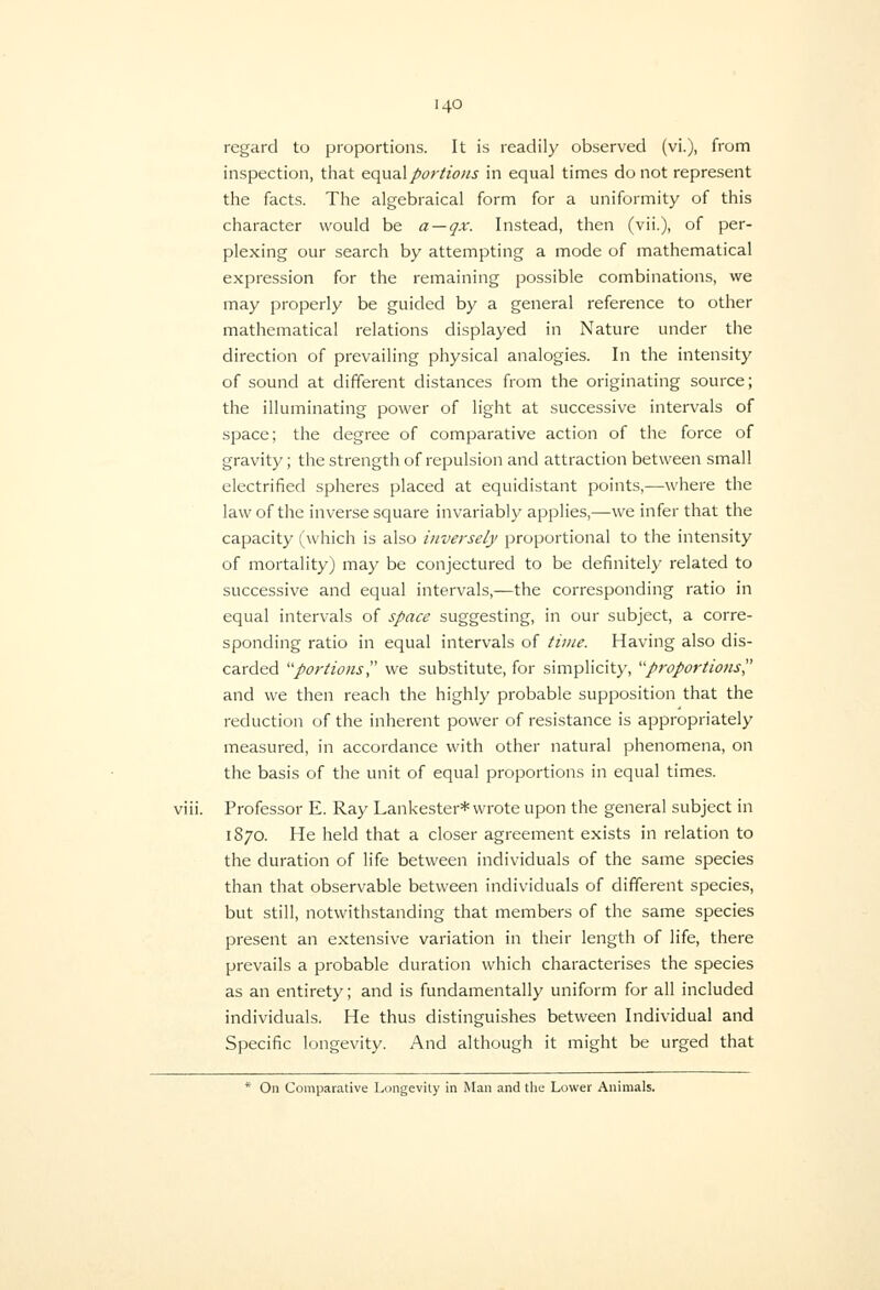 regard to proportions. It is readily observed (vi.), from inspection, that equaXportions in equal times do not represent the facts. The algebraical form for a uniformity of this character would be a — qx. Instead, then (vii.), of per- plexing our search by attempting a mode of mathematical expression for the remaining possible combinations, we may properly be guided by a general reference to other mathematical relations displayed in Nature under the direction of prevailing physical analogies. In the intensity of sound at different distances from the originating source; the illuminating power of light at successive intervals of space; the degree of comparative action of the force of gravity; the strength of repulsion and attraction between small electrified spheres placed at equidistant points,—where the law of the inverse square invariably applies,—we infer that the capacity (which is also inversely proportional to the intensity of mortality) may be conjectured to be definitely related to successive and equal intervals,—the corresponding ratio in equal intervals of space suggesting, in our subject, a corre- sponding ratio in equal intervals of time. Having also dis- carded portions we substitute, for simplicity, '■'proportions and we then reach the highly probable supposition that the reduction of the inherent power of resistance is appropriately measured, in accordance with other natural phenomena, on the basis of the unit of equal proportions in equal times. Professor E. Ray Lankester* wrote upon the general subject in IS70. He held that a closer agreement exists in relation to the duration of life between individuals of the same species than that observable between individuals of different species, but still, notwithstanding that members of the same species present an extensive variation in their length of life, there prevails a probable duration which characterises the species as an entirety; and is fundamentally uniform for all included individuals. He thus distinguishes between Individual and Specific longevity. And although it might be urged that * On Comparative Longevity in Man and the Lower Animals.