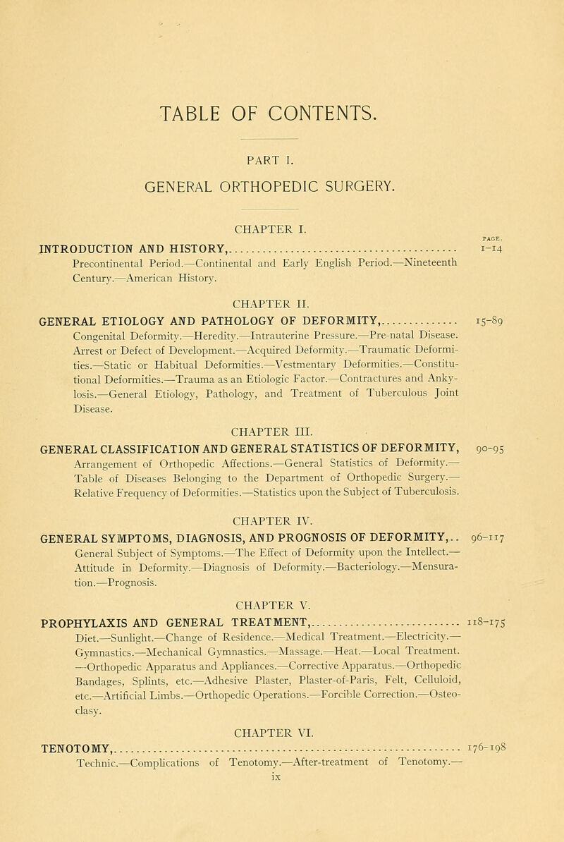 TABLE OF CONTENTS. PART I. GENERAL ORTHOPEDIC SURGERY. CHAPTER I. PAGE. INTRODUCTION AND HISTORY, 1-14 Precontinental Period.—Continental and Early English Period.—Nineteenth Century.—American History. CHAPTER II. GENERAL ETIOLOGY AND PATHOLOGY OF DEFORMITY, 15-89 Congenital Deformity.—Heredity.—Intrauterine Pressure.—Pre-natal Disease. Arrest or Defect of Development.—Acquired Deformity.—Traumatic Deformi- ties.—Static or Habitual Deformities.—Vestmentary Deformities.—Constitu- tional Deformities.—Trauma as an Etiologic Factor.—Contractures and Anky- losis.—General Etiology, Pathology, and Treatment of Tuberculous Joint Disease. CHAPTER III. GENERAL CLASSIFICATION AND GENERAL STATISTICS OF DEFORMITY, 90-93 Arrangement of Orthopedic Affections.—General Statistics of Deformity.— Table of Diseases Belonging to the Department of Orthopedic Surgery.— Relative Frequency of Deformities.—Statistics upon the Subject of Tuberculosis. CHAPTER IV. GENERAL SYMPTOMS, DIAGNOSIS, AND PROGNOSIS OF DEFORMITY,.. 96-117 General Subject of Symptoms.—The Effect of Deformity upon the Intellect.— Attitude in Deformity.—Diagnosis of Deformity.—Bacteriology.—Mensura- tion.—Prognosis. CHAPTER V. PROPHYLAXIS AND GENERAL TREATMENT, 118-17S Diet.—Sunhght.—Change of Residence.—Medical Treatment.—Electricity.— Gymnastics.—Mechanical Gymnastics.—Massage.—Heat.—Local Treatment. —Orthopedic Apparatus and Apphances.—Corrective Apparatus.—Orthopedic Bandages, Sphnts, etc.—Adhesive Plaster, Plaster-of-Paris, Felt, Celluloid, etc.—Artificial Limbs.—Orthopedic Operations.—Forcible Correction.—Osteo- clasy. CHAPTER VI. TENOTOMY, 176-19S Technic.—CompHcations of Tenotomy.—After-treatment of Tenotomy.—