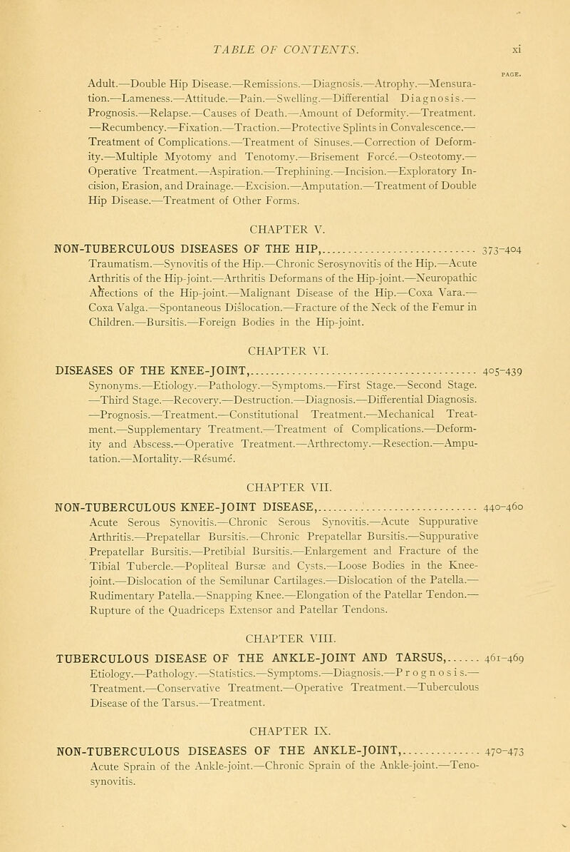 PAGE. Adult.—Double Hip Disease.—Remissions.—Diagnosis.—Atrophy.—Mensura- tion.—Lameness.—Attitude.—Pain.—Swelling.—Differential Diagnosis.— Prognosis.—Relapse.—Causes of Death.—Amount of Deformity.—Treatment. —Recumbency.—Fixation.—Traction.—Protective Splints in Convalescence.— Treatment of Complications.—Treatment of Sinuses.—Correction of Deform- ity.—Multiple Myotomy and Tenotomy.—Brisement Force.—Osteotomy.— Operative Treatment.—Aspiration.—Trephining.—Incision.—Exploratory In- cision, Erasion, and Drainage.—Excision.—Amputation.—Treatment of Double Hip Disease.—Treatment of Other Forms. CHAPTER V. NON-TUBERCULOUS DISEASES OF THE HIP, 373-404 Traumatism.—Synovitis of the Hip.—Chronic Serosynovitis of the Hip.—Acute Arthritis of the Hip-joint.—.Arthritis Deformans of the Hip-joint.—Neuropatliic Affections of the Hip-joint.—Malignant Disease of the Hip.—Coxa Vara.— Coxa Valga.—Spontaneous Dislocation.—Fracture of the Neck of the Femur in Children.—Bursitis.—Foreign Bodies in the Hip-joint. CHAPTER VL DISEASES OF THE KPfEE-JOINT, 405-439 Synonyms.—Etiology.—Pathology.—Symptoms.—First Stage.—Second Stage. —Third Stage.—Recovery.—Destruction.—Diagnosis.—Differential Diagnosis. —Prognosis.—Treatment.—Constitutional Treatment.—Mechanical Treat- ment.—Supplementary Treatment.—Treatment of Complications.—Deform- ity and Abscess.—Operative Treatment.—Arthrectomy.—Resection.—Ampu- tation.—Mortality.—Resume. CHAPTER VII. NON-TUBERCULOUS KNEE-JOINT DISEASE, 440-460 Acute Serous Synovitis.—Chronic Serous Synovitis.—Acute Suppurative Arthritis.—Prepatellar Bursitis.—Chronic Prepatellar Bursitis.—Suppiurati^-e Prepatellar Biursitis.—Pretibial Bursitis.—Enlargement and Fracture of the Tibial Tubercle.—PopUteal Bursas and Cysts.—Loose Bodies in the Knee- joint.—Dislocation of the Semilunar Cartilages.—Dislocation of the Patella.— Rudimentary Patella.—Snapping Knee.—Elongation of the Patellar Tendon.— Rupture of the Quadriceps Extensor and Patellar Tendons. CHAPTER \TII. TUBERCULOUS DISEASE OF THE ANKLE-JOINT AND TARSUS, 461-469 Etiology.—Pathology.—Statistics.—Symptoms.—Diagnosis.—P r o g n o s i s.— Treatment.—Conservative Treatment.—Operative Treatment.—Tuberculous Disease of the Tarsus.—Treatment. CHAPTER IX. NON-TUBERCULOUS DISEASES OF THE ANKLE-JOINT, 470-473 Acute Sprain of the Ankle-joint.—Chronic Sprain of the Ankle-joint.—Teno- synovitis.