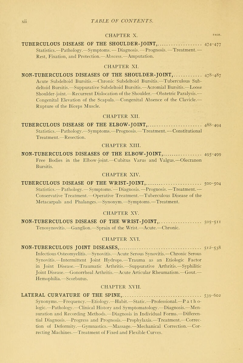 CHAPTER X. '•^• TUBERCULOUS DISEASE OF THE SHOULDER-JOINT, 474-477 Statistics.—Pathology.—Symptoms. — Diagnosis. — Prognosis. — Treatment. — Rest, Fixation, and Protection.—Abscess.—Amputation. CHAPTER XI. NON-TUBERCULOUS DISEASES OF THE SHOULDER-JOINT, 478-487 Acute Subdeltoid Bursitis.—Chronic Subdeltoid Bursitis.—Tuberculous Sub- deltoid Bursitis.—Suppurative Subdeltoid Biu-sitis.—Acromial Bursitis.—Loose Shoulder-joint.—Recurrent Dislocation of the Shoulder.—Obstetric Paralysis.— Congenital Elevation of the Scapula.—Congenital Absence of the Clavicle.— Rupture of the Biceps Muscle. CHAPTER XII. TUBERCULOUS DISEASE OF THE ELBOW-JOINT, 488-494 Statistics.—Pathology.'—Symptoms.—Prognosis.—Treatment. — Constitutional Treatment.—Resection. CHAPTER XIII. NON-TUBERCULOUS DISEASES OF THE ELBOW-JOINT, 495-499 Free Bodies in the Elbow-joint.—Cubitus Varus and Valgus.—Olecranon Bursitis. CHAPTER XIV. TUBERCULOUS DISEASE OF THE WRIST-JOINT, 500-504 Statistics.—Pathology.— Symptoms. — Diagnosis. —Prognosis. —Treatment. — Conservative Treatment.—Operative Treatment.—Tuberculous Disease of the Metacarpals and Phalanges.—Synonym.—Symptoms.—Treatment. CHAPTER XV. NON-TUBERCULOUS DISEASE OF THE WRIST-JOINT, 505-511 Tenosynovitis.—Ganglion.—Sprain of the Wrist.—Acute.—Chronic. CHAPTER XVI. NON-TUBERCULOUS JOINT DISEASES, 512-538 Infectious Osteomyelitis.—Synovitis.—Acute Serous Synovitis.—Chronic Serous Synovitis.—Intermittent Joint Hydrops.—Trauma as an Etiologic Factor in Joint Disease.—Traumatic Arthritis.—Suppurative Arthritis.—S3'philitic Joint Disease.—Gonorrheal Arthritis.—Acute Articular Rheumatism.—Gout.— Hemophilia.—Scorbutus. CHAPTER XVII. LATERAL CURVATURE OF THE SPINE, 539-602 Synonyms.—Frequency.—Etiology.—Habit.—Static.—Professional.—P a t h o- logic.—Pathology.—Clinical History and Symptomatology.—Diagnosis.—Men- suration and Recording Methods.—Diagnosis in Individual Forms.—Differen- tial Diagnosis.—Progress and Prognosis.—Prophylaxis.—Treatment.—Correc- tion of Deformity.—Gymnastics.—Massage.—Mechanical Correction.—Cor- recting Machines.—Treatment of Fixed and Flexible Curves.