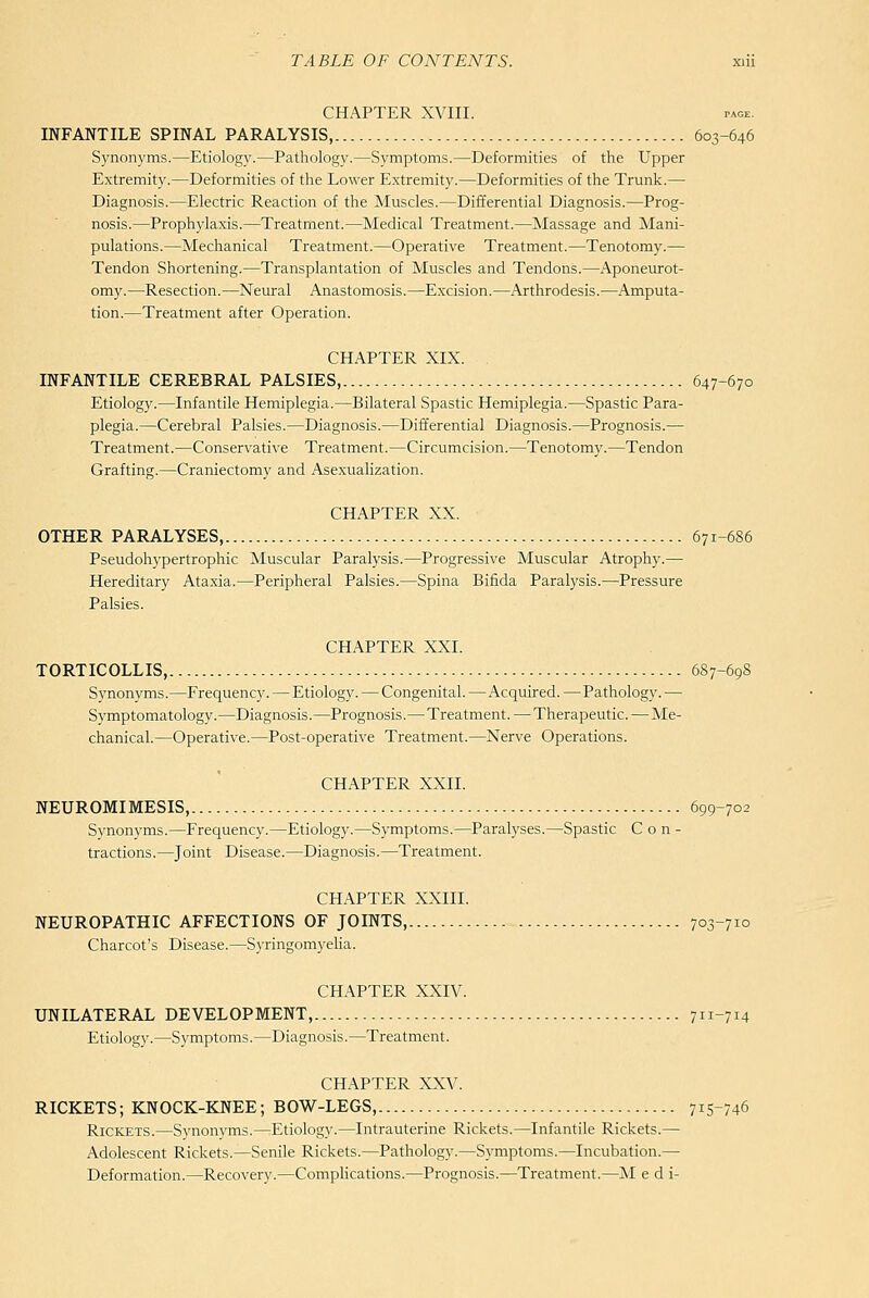 CHAPTER XVIII. PAGE, INFANTILE SPINAL PARALYSIS, 603-646 Synonyms.—Etiology.—Pathology.—Symptoms.—Deformities of the Upper Extremity.—Deformities of the Lower Extremity.—Deformities of the Trunk.— Diagnosis.—Electric Reaction of the Muscles.—Differential Diagnosis.—Prog- nosis.—Prophylaxis.—Treatment.—Medical Treatment.—Massage and Mani- pulations.—Mechanical Treatment.—Operative Treatment.—Tenotomy.— Tendon Shortening.—Transplantation of Muscles and Tendons.—Aponeurot- omy.—Resection.—Neural Anastomosis.—Excision.—Arthrodesis.—Amputa- tion.—Treatment after Operation. CHAPTER XIX. INFANTILE CEREBRAL PALSIES, 647-670 Etiology.—Infantile Hemiplegia.—Bilateral Spastic Hemiplegia.—Spastic Para- plegia.—Cerebral Palsies.—Diagnosis.—Differential Diagnosis.—Prognosis.— Treatment.—Conservative Treatment.—Circumcision.—Tenotomy.—Tendon Grafting.—Craniectomy and Asexualization. CHAPTER XX. OTHER PARALYSES, 671-686 Pseudohypertrophic Muscular Paralysis.—Progressive Muscular Atrophy.— Hereditary Ataxia.—Peripheral Palsies.—Spina Bifida Paralysis.—Pressure Palsies. CHAPTER XXI. TORTICOLLIS, 687-698 Synonyms.—Frequency. — Etiology. — Congenital. —Acquired.—Pathology. — Symptomatology.—Diagnosis.—Prognosis.—Treatment. — Therapeutic.—Me- chanical.—Operative.—Post-operative Treatment.—Nerve Operations. CHAPTER XXII. NEUROMIMESIS, 699-702 Svnonvms.—Frequency.—Etiology.—Symptoms.—Paralyses.—Spastic C o n - tractions.—Joint Disease.—Diagnosis.—Treatment. CHAPTER XXIII. NEUROPATHIC AFFECTIONS OF JOINTS, 703-710 Charcot's Disease.—Syringomyelia. CHAPTER XXIV. UNILATERAL DEVELOPMENT, 711-714 Etiology.—S3fmptoms.—Diagnosis.—Treatment. CHAPTER XXV. RICKETS; KNOCK-KNEE; BOW-LEGS, 71S-746 Rickets.—Synonyms.—Etiology.—Intrauterine Rickets.—Infantile Rickets.— Adolescent Rickets.—Senile Rickets.—Pathology.—Symptoms.—Incubation.— Deformation.—Recovery.—CompHcations.—Prognosis.—Treatment.—M e d i-