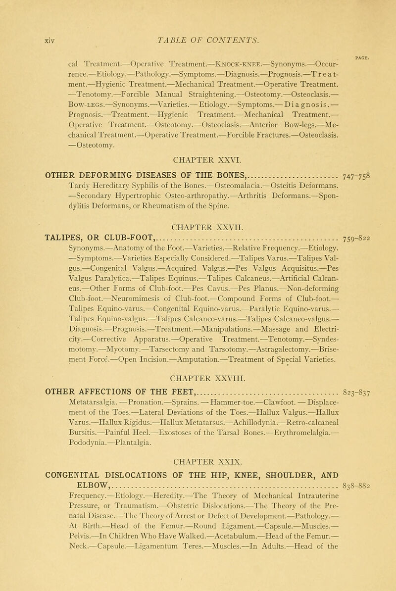 PAGE. cal Treatment.—Operative Treatment.—Knock-knee.—Synonyms.—Occur- rence.—Etiology.—Pathology.—Symptoms.—Diagnosis.—Prognosis.—T r e a t- ment.—Hygienic Treatment.—Mechanical Treatment.—Operative Treatment. —Tenotomy.—Forcible Manual Straightening.—Osteotomy.—Osteoclasis.— Bow-legs.—Synonyms.—Varieties.— Etiology.—Symptoms.— Diagnosis. — Prognosis.—Treatment.—Hygienic Treatment.—Mechanical Treatment.— Operative Treatment.—Osteotomy.—Osteoclasis.—Anterior Bow-legs.—Me- chanical Treatment.—Operative Treatment.—Forcible Fractures.—Osteoclasis. —Osteotomy. CHAPTER XXVI. OTHER DEFORMING DISEASES OF THE BONES, 747-758 Tardy Hereditary SyphiHs of the Bones.—Osteomalacia.—Osteitis Deformans. —Secondary Hypertrophic Osteo-arthropathy.—Arthritis Deformans.—Spon- dylitis Deformans, or Rheumatism of the Spine. CHAPTER XXVII. TALIPES, OR CLUB-FOOT, 759-822 Synonyms.—Anatomy of the Foot.—Varieties.—Relative Frequency.—Etiology. —Symptoms.—Varieties Especially Considered.—Talipes Varus.—Talipes Val- gus.—Congenital Valgus.—Acquired Valgus.—Pes Valgus Acquisitus.—Pes Valgus Paralytica.—TaHpes Equinus.—Talipes Calcaneus.—Artificial Calcan- eus.—Other Forms of Club-foot.—Pes Cavus.—Pes Planus.—Non-deforming Club-foot.—Neuromimesis of Club-foot.—Compound Forms of Club-foot.— Talipes Equino-varus.—Congenital Equino-varus.—Paralytic Equino-varus.— Talipes Equino-valgus.—Talipes Calcaneo-varus.—Talipes Calcaneo-valgus.— Diagnosis.—Prognosis.—Treatment.—Manipulations.—Massage and Electri- city.—Corrective Apparatus.—Operative Treatment.—Tenotomy.—Syndes- motomy.—Myotomy.—Tarsectomy and Tarsotomy.—Astragalectomy.—Brise- ment Force.^—Open Incision.—Amputation.—Treatment of Special Varieties. CHAPTER XXVIII. OTHER AFFECTIONS OF THE FEET, 823-837 Metatarsalgia. —Pronation.—Sprains. — Hammer-toe.—Clawfoot. — Displace- ment of the Toes.—Lateral Deviations of the Toes.—Hallux Valgus.—Hallux Varus.—Hallux Rigidus.—Hallux Metatarsus.—Achillodynia.—Retro-calcaneal Bursitis.—Painful Heel.—E.xostoses of the Tarsal Bones.—Erythromelalgia.—• Pododynia.—Plantalgia. CH.APTER XXIX. CONGENITAL DISLOCATIONS OF THE HIP, KNEE, SHOULDER, AND ELBOW, 838-882 Frequency.—Etiology.—Heredity.—The Theory of Mechanical Intrauterine Pressure, or Traumatism.—Obstetric Dislocations.—The Theory of the Pre- natal Disease.—The Theory of Arrest or Defect of Development.—Pathology.— At Birth.—Head of the Femur.—Round Ligament.—Capsule.—Muscles.— Pelvis.—^In Children Who Have Walked.—Acetabulum.—Head of the Femur.— Neck.-—Capsule.—Ligamentum Teres.—Muscles.—In Adults.—Head of the