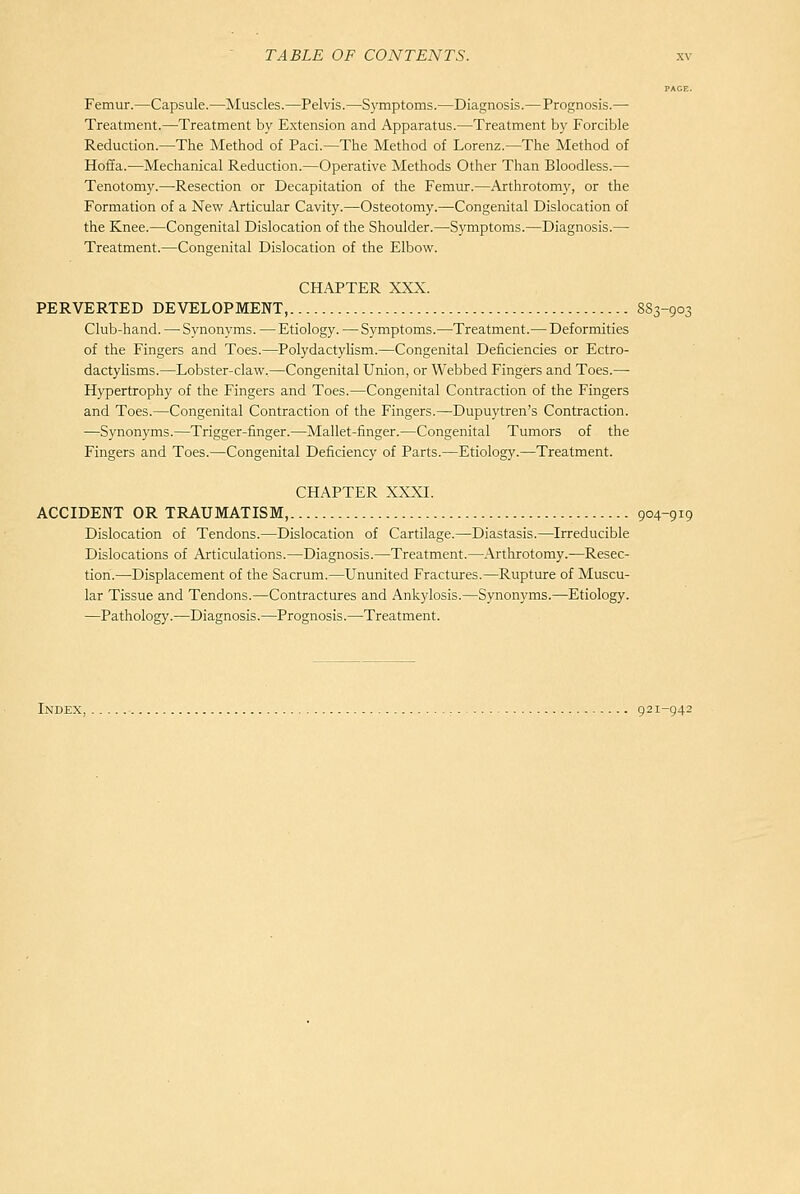 PAGE. Femur.—Capsule.—Muscles.—Pelvis.—Symptoms.—Diagnosis.—Prognosis.— Treatment.—Treatment by Extension and Apparatus.—Treatment by Forcible Reduction.—The Method of Pad.—The Method of Lorenz.—The Method of Hoffa.—Mechanical Reduction.—Operative Methods Other Than Bloodless.— Tenotomy.—Resection or Decapitation of the Femur.—Axthrotomy, or the Formation of a New Articular Cavity.—Osteotomy.—Congenital Dislocation of the Knee.—Congenital Dislocation of the Shoulder.—Sj'mptoms.—Diagnosis.— Treatment.—Congenital Dislocation of the Elbow. CHAPTER XXX. PERVERTED DEVELOPMENT, 8S3-903 Club-hand. — Synonyms. —Etiology. — Symptoms.—Treatment.— Deformities of the Fingers and Toes.—Polydactylism.—Congenital Deficiencies or Ectro- dactyhsms.—Lobster-claw,—Congenital Union, or Webbed Fingers and Toes.— Hypertrophy of the Fingers and Toes.—Congenital Contraction of the Fingers and Toes.—Congenital Contraction of the Fingers.—Dupuytren's Contraction. —Synonyms.—Trigger-finger.—Mallet-finger.—Congenital Tumors of the Fingers and Toes.—Congenital Deficiency of Parts.—Etiology.—Treatment. CHAPTER XXXI. ACCIDENT OR TRAUMATISM, 904-919 Dislocation of Tendons.—Dislocation of Cartilage.—Diastasis.—Irreducible Dislocations of Articulations.—Diagnosis.—Treatment.—Arthrotomy.—Resec- tion.—Displacement of the Sacrum.—Ununited Fractures.—Rupture of Muscu- lar Tissue and Tendons.—Contractures and Ankylosis.—Synonyms.—Etiology. —Pathology.—Diagnosis.—Prognosis.—Treatment. Index, 921-942