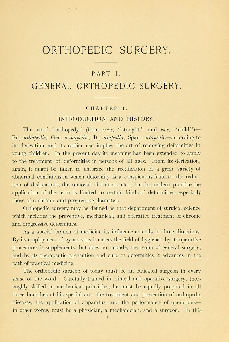 ORTHOPEDIC SURGERY. PART I. GENERAL ORTHOPEDIC SURGERY. CHAPTER I. INTRODUCTION AND HISTORY. The word orthopedy (from cpOuq, straight, and -a?c, child)— Fr., orthopedie; Ger., orthopddie; It., ortopedia; Span., ortopedia—according to its derivation and its earher use implies the art of removing deformities in young children. In the present day its meaning has been extended to apply to the treatment of deformities in persons of all ages. From its derivation, again, it might be taken to embrace the rectification of a great variety of abnormal conditions in which deformity is a conspicuous feature—the reduc- tion of dislocations, the removal of tumors, etc.; but in modern practice the application of the term is limited to certain kinds of deformities, especially those of a chronic and progressive character. Orthopedic surgery may be defined as that department of surgical science which includes the preventive, mechanical, and operative treatment of chronic and progressive deformities. As a special branch of medicine its influence extends in three directions. By its employment of gymnastics it enters the field of hygiene; by its operative procedures it supplements, but does not invade, the realm of general surgery; and by its therapeutic prevention and cure of deformities it advances in the path of practical medicine. The orthopedic surgeon of today must be an educated surgeon in every sense of the word. Carefully trained in clinical and operative surgery, thor- oughly skilled in mechanical principles, he must be equally prepared in all three branches of his special art: the treatment and prevention of orthopedic diseases, the application of apparatus, and the performance of operations— in other words, must be a physician, a mechanician, and a surgeon. In this