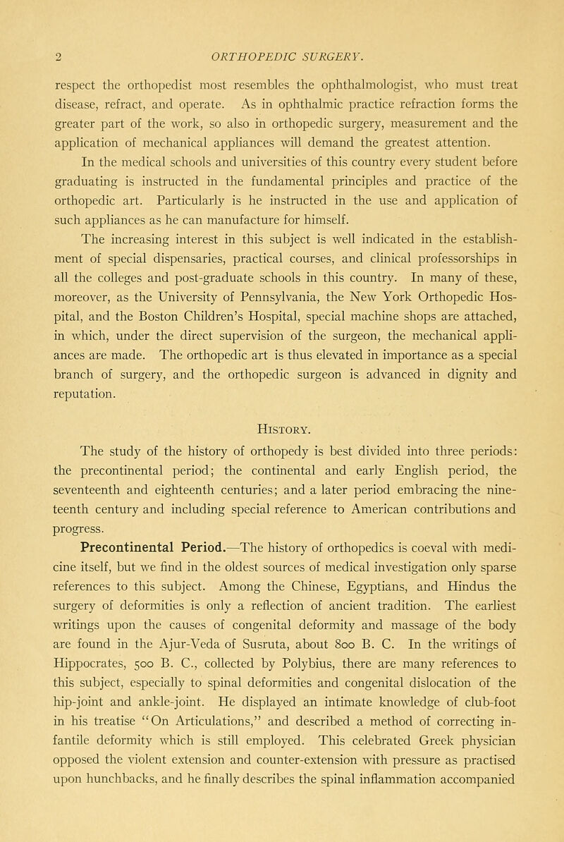 respect the orthopedist most resembles the ophthahnologist, who must treat disease, refract, and operate. As in ophthalmic practice refraction forms the greater part of the work, so also in orthopedic surgery, measurement and the application of mechanical appliances will demand the greatest attention. In the medical schools and universities of this country every student before graduating is instructed in the fundamental principles and practice of the orthopedic art. Particularly is he instructed in the use and application of such appliances as he can manufacture for himself. The increasing interest in this subject is well indicated in the establish- ment of special dispensaries, practical courses, and clinical professorships in all the colleges and post-graduate schools in this country. In many of these, moreover, as the University of Pennsylvania, the New York Orthopedic Hos- pital, and the Boston Children's Hospital, special machine shops are attached, in which, under the direct supervision of the surgeon, the mechanical appli- ances are made. The orthopedic art is thus elevated in importance as a special branch of surgery, and the orthopedic surgeon is advanced in dignity and reputation. History. The study of the history of orthopedy is best divided into three periods: the precontinental period; the continental and early English period, the seventeenth and eighteenth centuries; and a later period embracing the nine- teenth century and including special reference to American contributions and progress. Precontinental Period.—The history of orthopedics is coeval with medi- cine itself, but we find in the oldest sources of medical investigation only sparse references to this subject. Among the Chinese, Egyptians, and Hindus the surgery of deformities is only a reflection of ancient tradition. The earliest writings upon the causes of congenital deformity and massage of the body are found in the Ajur-Veda of Susruta, about 800 B. C. In the writings of Hippocrates, 500 B. C, collected by Polybius, there are many references to this subject, especially to spinal deformities and congenital dislocation of the hip-joint and ankle-joint. He displayed an intimate knowledge of club-foot in his treatise On Articulations, and described a method of correcting in- fantile deformity which is still employed. This celebrated Greek physician opposed the violent extension and counter-extension with pressure as practised upon hunchbacks, and he finally describes the spinal inflammation accompanied