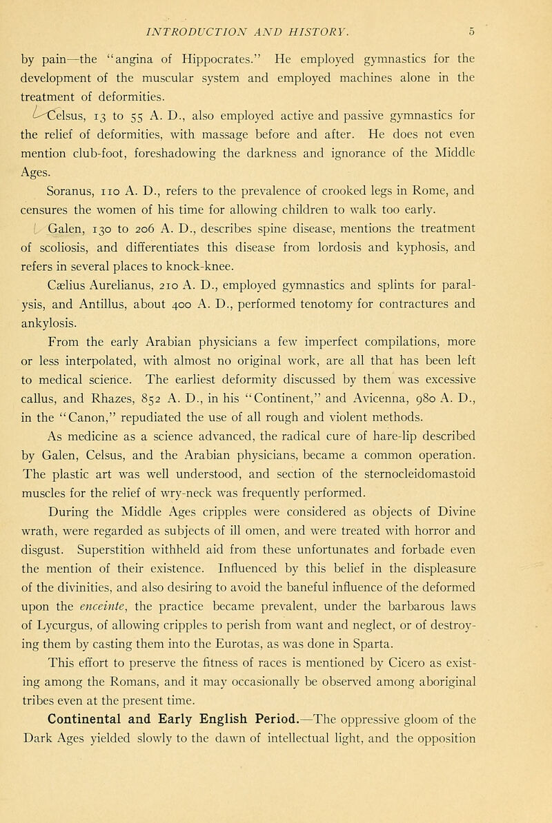 by pain—the angina of Hippocrates. He employed gymnastics for the development of the muscular system and employed machines alone in the treatment of deformities. '-^elsus, 13 to 55 A. D., also employed actiye and passive gymnastics for the relief of deformities, with massage before and after. He does not even mention club-foot, foreshadowing the darkness and ignorance of the Middle Ages. Soranus, no A. D., refers to the prevalence of crooked legs in Rome, and censures the women of his time for allowing children to walk too early. Galen, 130 to 206 A. D., describes spine disease, mentions the treatment of scoliosis, and differentiates this disease from lordosis and kyphosis, and refers in several places to knock-knee. Caslius Aurelianus, 210 A. D., employed gymnastics and splints for paral- ysis, and Antillus, about 400 A. D., performed tenotomy for contractures and ankylosis. From the early Arabian physicians a few imperfect compilations, more or less interpolated, with almost no original work, are all that has been left to medical science. The earliest deformity discussed by them was excessive callus, and Rhazes, 852 A. D., in his Continent, and Avicenna, 980 A. D., in the Canon, repudiated the use of all rough and violent methods. As medicine as a science advanced, the radical cure of hare-lip described by Galen, Celsus, and the Arabian physicians, became a common operation. The plastic art was well understood, and section of the sternocleidomastoid muscles for the relief of wry-neck was frequently performed. During the Middle Ages cripples were considered as objects of Divine wrath, were regarded as subjects of ill omen, and were treated with horror and disgust. Superstition withheld aid from these unfortunates and forbade even the mention of their existence. Influenced by this belief in the displeasure of the divinities, and also desiring to avoid the baneful influence of the deformed upon the enceinte, the practice became prevalent, under the barbarous laws of Lycurgus, of allowing cripples to perish from want and neglect, or of destroy- ing them by casting them into the Eurotas, as was done in Sparta. This effort to preserve the fitness of races is mentioned by Cicero as exist- ing among the Romans, and it may occasionally be observed among aboriginal tribes even at the present time. Continental and Early English Period.—The oppressive gloom of the Dark Ages yielded slowly to the dawn of intellectual light, and the opposition