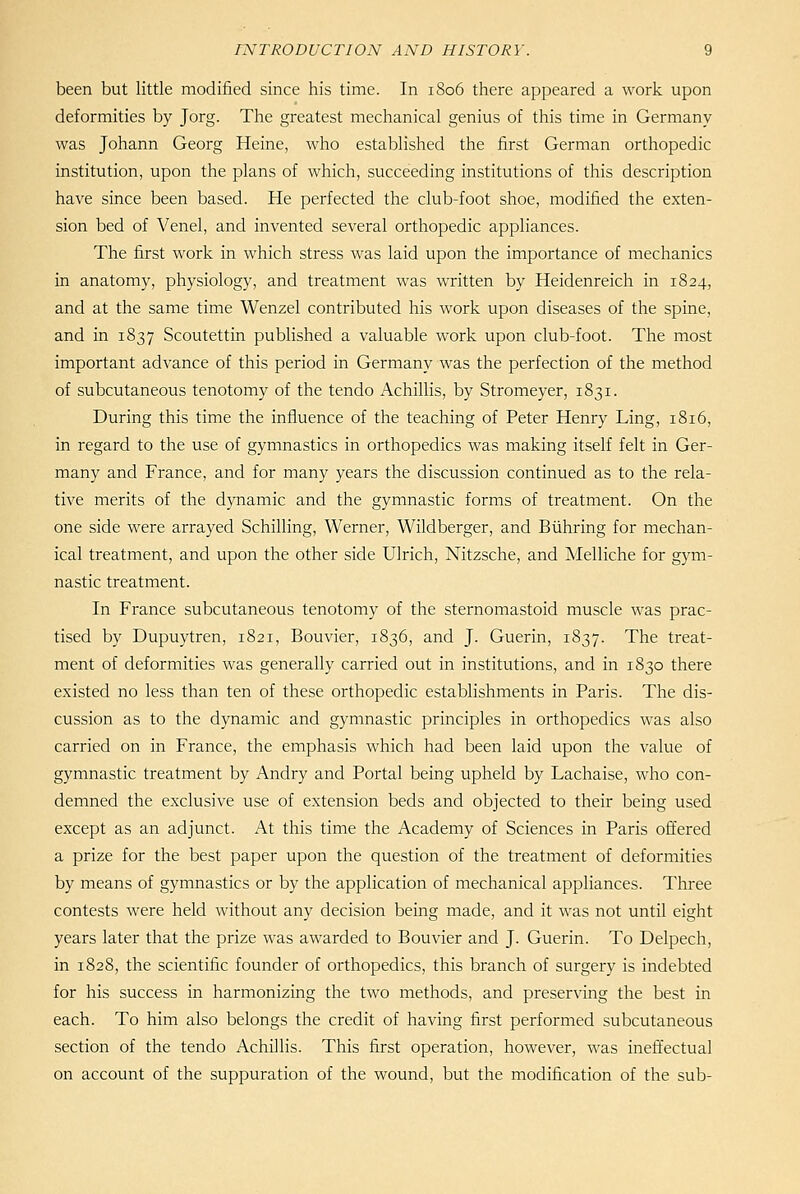 been but little modified since his time. In 1806 there appeared a work upon deformities by Jorg. The greatest mechanical genius of this time in Germany was Johann Georg Heine, who established the first German orthopedic institution, upon the plans of which, succeeding institutions of this description have since been based. He perfected the club-foot shoe, modified the exten- sion bed of Venel, and invented several orthopedic appliances. The first work in which stress was laid upon the importance of mechanics in anatomy, physiology, and treatment was written by Heidenreich in 1824, and at the same time Wenzel contributed his work upon diseases of the spine, and in 1837 Scoutettin published a valuable work upon club-foot. The most important advance of this period in Germany was the perfection of the method of subcutaneous tenotomy of the tendo Achillis, by Stromeyer, 1831. During this time the influence of the teaching of Peter Henry Ling, 1816, in regard to the use of gymnastics in orthopedics was making itself felt in Ger- many and France, and for many years the discussion continued as to the rela- tive merits of the dynamic and the gymnastic forms of treatment. On the one side were arrayed Schilling, Werner, Wildberger, and Biihring for mechan- ical treatment, and upon the other side Ulrich, Nitzsche, and Melliche for gym- nastic treatment. In France subcutaneous tenotomy of the sternomastoid muscle was prac- tised by Dupuytren, 1821, Bouvier, 1836, and J. Guerin, 1837. The treat- ment of deformities was generally carried out in institutions, and in 1830 there existed no less than ten of these orthopedic establishments in Paris. The dis- cussion as to the dynamic and gymnastic principles in orthopedics was also carried on in France, the emphasis which had been laid upon the value of gymnastic treatment by Andry and Portal being upheld by Lachaise, who con- demned the exclusive use of extension beds and objected to their being used except as an adjunct. At this time the Academy of Sciences in Paris ofl'ered a prize for the best paper upon the question of the treatment of deformities by means of gymnastics or by the application of mechanical appliances. Tliree contests were held without any decision being made, and it was not until eight years later that the prize was awarded to Bouvier and J. Guerin. To Delpech, in 1828, the scientific founder of orthopedics, this branch of surgery is indebted for his success in harmonizing the two methods, and preserving the best in each. To him also belongs the credit of having first performed subcutaneous section of the tendo Achillis. This first operation, however, was ineft'ectual on account of the suppuration of the wound, but the modification of the sub-