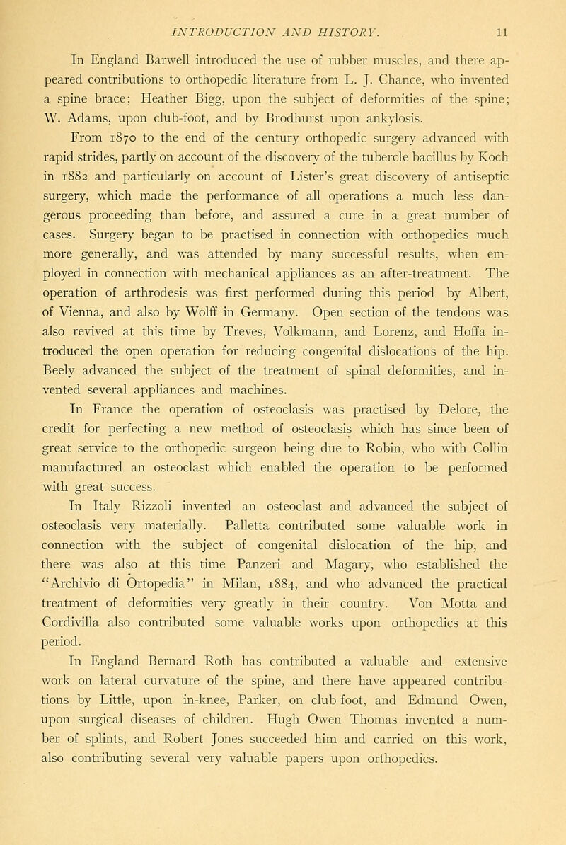 In England Barwell introduced the use of rubber muscles, and there ap- peared contributions to orthopedic literature from L. J. Chance, who invented a spine brace; Heather Bigg, upon the subject of deformities of the spine; W. Adams, upon club-foot, and by Brodhurst upon ankylosis. From 1870 to the end of the century orthopedic surgery advanced with rapid strides, partly on account of the discovery of the tubercle bacillus by Koch in 1882 and particularly on account of Lister's great discovery of antiseptic surgery, which made the performance of all operations a much less dan- gerous proceeding than before, and assured a cure in a great number of cases. Surgery began to be practised in connection with orthopedics much more generally, and was attended by many successful results, when em- ployed in connection with mechanical apJDliances as an after-treatment. The operation of arthrodesis was first performed during this period by Albert, of Vienna, and also by Wolff in Germany. Open section of the tendons was also revived at this time by Treves, Volkmann, and Lorenz, and Hoffa in- troduced the open operation for reducing congenital dislocations of the hip. Beely advanced the subject of the treatment of spinal deformities, and in- vented several appliances and machines. In France the operation of osteoclasis was practised by Delore, the credit for perfecting a new method of osteoclasis which has since been of great service to the orthopedic surgeon being due to Robin, who with Collin manufactured an osteoclast which enabled the operation to be performed with great success. In Italy Rizzoli invented an osteoclast and advanced the subject of osteoclasis very materially. Palletta contributed some valuable work in connection with the subject of congenital dislocation of the hip, and there was also at this time Panzeri and Magary, who established the Archivio di Ortopedia in Milan, 1884, and who advanced the practical treatment of deformities very greatly in their country. Von Motta and Cordivilla also contributed some valuable works upon orthopedics at this period. In England Bernard Roth has contributed a valuable and extensive work on lateral curvature of the spine, and there have appeared contribu- tions by Little, upon in-knee, Parker, on club-foot, and Edmund Owen, upon surgical diseases of children. Hugh Owen Thomas invented a num- ber of splints, and Robert Jones succeeded him and carried on this work, also contributing several very valuable papers upon orthopedics.