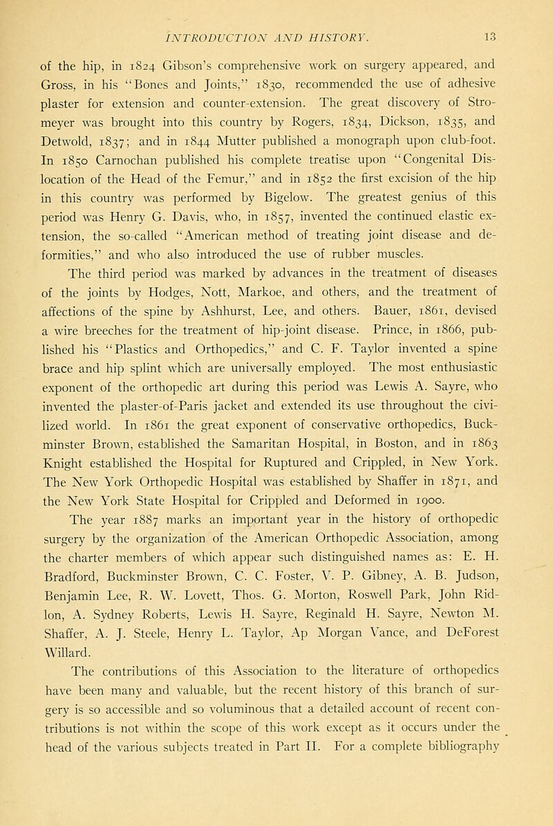 of the hip, in 1824 Gibson's comprehensive work on surgery appeared, and Gross, in his Bones and Joints, 1830, recommended the use of adhesive plaster for extension and counter-extension. The great discovery of Stro- meyer was brought into this country by Rogers, 1834, Dickson, 1835, and Detwold, 1837; and in 1844 Mutter published a monograph upon club-foot. In 1850 Carnochan published his complete treatise upon Congenital Dis- location of the Head of the Femur, and in 1852 the first excision of the hip in this country was performed by Bigelow. The greatest genius of this period was Henry G. Davis, who, in 1857, invented the continued elastic ex- tension, the so-called American method of treating joint disease and de- formities, and who also introduced the use of rubber muscles. The third period was marked by advances in the treatment of diseases of the joints by Hodges, Nott, Markoe, and others, and the treatment of affections of the spine by Ashhurst, Lee, and others. Bauer, 1861, devised a wire breeches for the treatment of hip-joint disease. Prince, in 1866, pub- lished his Plastics and Orthopedics, and C. F. Taylor invented a spine brace and hip splint which are universally employed. The most enthusiastic exponent of the orthopedic art during this period was Lewis A. Sayre, who invented the plaster-of-Paris jacket and extended its use throughout the civi- lized world. In 1861 the great exponent of conservative orthopedics, Buck- minster Brown, estabHshed the Samaritan Hospital, in Boston, and in 1863 Knight established the Hospital for Ruptured and Crippled, in New York. The New York Orthopedic Hospital was established by Shaffer in 1871, and the New York State Hospital for Crippled and Deformed in 1900. The year 1887 marks an important year in the history of orthopedic surgery by the organization of the American Orthopedic Association, among the charter members of which appear such distinguished names as: E. H. Bradford, Buckminster Brown, C. C. Foster, V. P. Gibney, A. B. Judson, Benjamin Lee, R. W. Lovett, Thos. G. Morton, Roswell Park, John Rid- lon, A. Sydney Roberts, Lewis H. Sayre, Reginald H. Sayre, Newton M. Shaffer, A. J. Steele, Henry L. Taylor, Ap Morgan Vance, and DeForest Willard. The contributions of this Association to the literature of orthopedics have been many and valuable, but the recent history of this branch of sur- gery is so accessible and so voluminous that a detailed account of recent con- tributions is not within the scope of this work except as it occurs under the head of the various subjects treated in Part II. For a complete bibliography