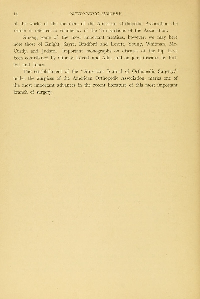 of the works of the members of the American Orthopedic Association the reader is referred to volume xv of the Transactions of the Association. Among some of the most important treatises, however, we may here note those of Knight, Sa3Te, Bradford and Lovett, Young, Whitman, Mc- Curdy, and Judson. Important monographs on diseases of the hip have been contributed by Gibney, Lovett, and AUis, and on joint diseases by Rid- lon and Jones. The estabhshment of the American Journal of Orthopedic Surgery, under the auspices of the American Orthopedic Association, marks one of the most important advances in the recent literature of this most important branch of surgery.