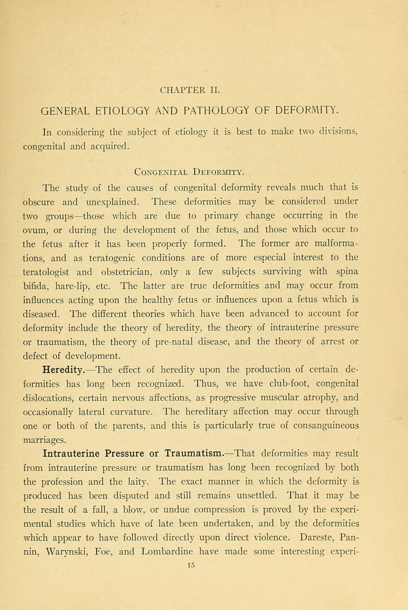 CHAPTER II. GENERAL ETIOLOGY AND PATHOLOGY OF DEFORMITY. In considering the subject of etiology it is best to make two divisions, congenital and acquired. Congenital Deformity. The study of the causes of congenital deformity reveals much that is obscure and unexplained. These deformities may be considered under two groups—those which are due to primary change occurring in the ovum, or during the development of the fetus, and those which occur to the fetus after it has been properly formed. The former are malforma- tions, and as teratogenic conditions are of more especial interest to the teratologist and obstetrician, only a few subjects surviving with spina bifida, hare-lip, etc. The latter are true deformities and may occur from influences acting upon the healthy fetus or influences upon a fetus which is diseased. The different theories which have been advanced to account for deformity include the theory of heredity, the theory of intrauterine pressure or traumatism, the theory of pre-natal disease, and the theory of arrest or defect of development. Heredity.—The effect of heredity upon the production of certain de- formities has long been recognized. Thus, we have club-foot, congenital dislocations, certain nervous affections, as progressive musc?ular atrophy, and occasionally lateral curvature. The hereditary affection may occur through one or both of the parents, and this is particularly true of consanguineous marriages. Intrauterine Pressure or Traumatism.—That deformities may result from intrauterine pressure or traumatism has long been recognized by both the profession and the laity. The exact manner in which the deformity is produced has been disputed and still remains unsettled. That it may be the result of a fall, a blow, or undue compression is proved by the experi- mental studies which have of late been undertaken, and by the deformities which appear to have followed directly upon direct violence. Dareste, Fan- nin, Warynski, Foe, and Lombardine have made some interesting experi-