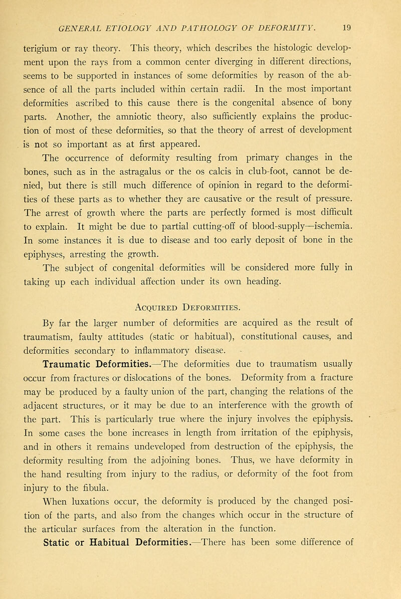terigium or ray theory. This theory, which describes the histologic develop- ment upon the rays from a common center diverging in different directions, seems to be supported in instances of some deformities by reason of the ab- sence of all the parts included within certain radii. In the most important deformities ascribed to this cause there is the congenital absence of bony parts. Another, the amniotic theory, also sufficiently explains the produc- tion of most of these deformities, so that the theory of arrest of development is not so important as at first appeared. The occurrence of deformity resulting from primary changes in the bones, such as in the astragalus or the os calcis in club-foot, cannot be de- nied, but there is still much difference of opinion in regard to the deformi- ties of these parts as to whether they are causative or the result of pressure. The arrest of growth where the parts are perfectly formed is most difficult to explain. It might be due to partial cutting-off of blood-supply^schemia. In some instances it is due to disease and too early deposit of bone in the epiphyses, arresting the growth. The subject of congenital deformities will be considered more fully in taking up each individual affection under its own heading. Acquired DEFORinxiES. By far the larger number of deformities are acquired as the result of traumatism, faulty attitudes (static or habitual), constitutional causes, and deformities secondary to inflammatory disease. Traumatic Deformities.—The deformities due to traumatism usually occur from fractures or dislocations of the bones. Deformity from a fracture may be produced by a faulty union of the part, changing the relations of the adjacent structures, or it may be due to an interference with the growth of the part. This is particularly true where the injury involves the epiphysis. In some cases the bone increases in length from irritation of the epiphysis, and in others it remains undeveloped from destruction of the epiphysis, the deformity resulting from the adjoining bones. Thus, we have deformity in the hand resulting from injury to the radius, or deformity of the foot from injury to the fibula. When luxations occur, the deformity is produced by the changed posi- tion of the parts, and also from the changes which occur in the structure of the articular surfaces from the alteration in the function. Static or Habitual Deformities.—There has been some difference of