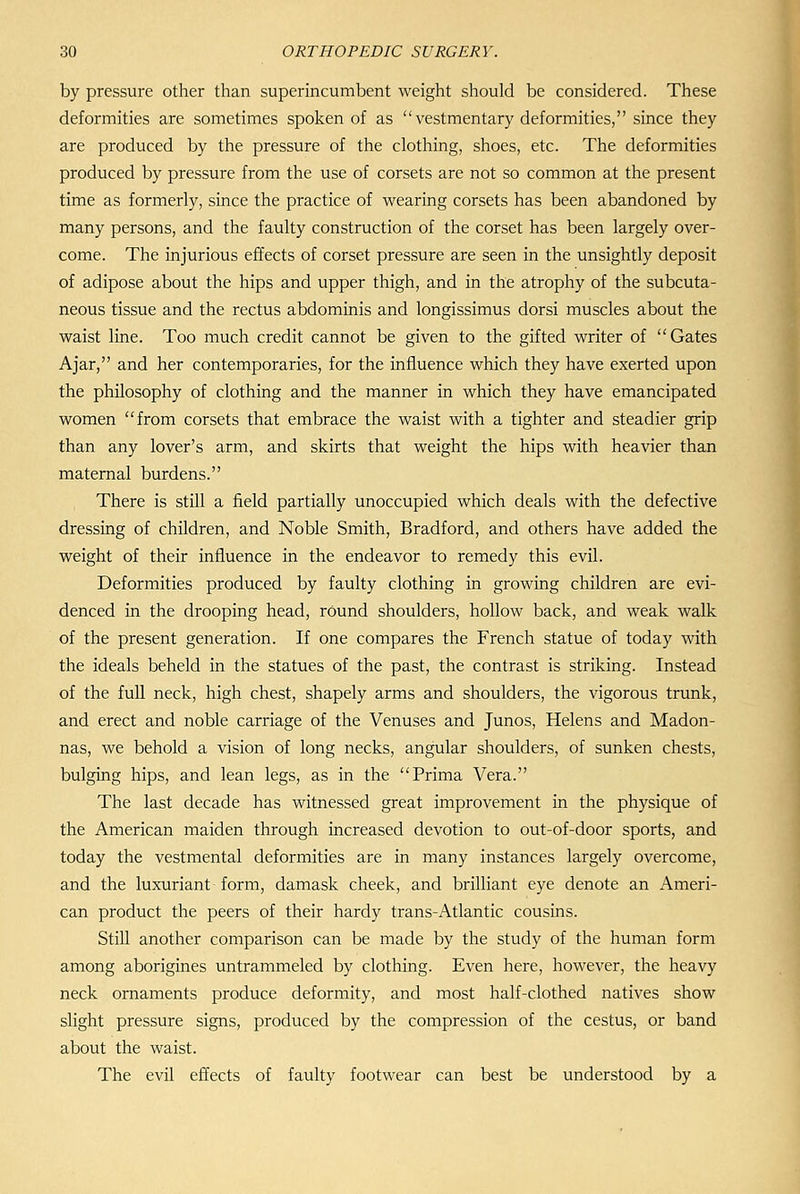 by pressure other than superincumbent weight should be considered. These deformities are sometimes spoken of as vestmentary deformities, since they are produced by the pressure of the clothing, shoes, etc. The deformities produced by pressure from the use of corsets are not so common at the present time as formerly, since the practice of wearing corsets has been abandoned by many persons, and the faulty construction of the corset has been largely over- come. The injurious effects of corset pressure are seen in the unsightly deposit of adipose about the hips and upper thigh, and in the atrophy of the subcuta- neous tissue and the rectus abdominis and longissimus dorsi muscles about the waist line. Too much credit cannot be given to the gifted writer of Gates Ajar, and her contemporaries, for the influence which they have exerted upon the philosophy of clothing and the manner in which they have emancipated women from corsets that embrace the waist with a tighter and steadier grip than any lover's arm, and skirts that weight the hips with heavier than maternal burdens. There is still a field partially unoccupied which deals with the defective dressing of children, and Noble Smith, Bradford, and others have added the weight of their influence in the endeavor to remedy this evil. Deformities produced by faulty clothing in growing children are evi- denced in the drooping head, rOund shoulders, hollow back, and weak walk of the present generation. If one compares the French statue of today with the ideals beheld in the statues of the past, the contrast is striking. Instead of the full neck, high chest, shapely arms and shoulders, the vigorous trunk, and erect and noble carriage of the Venuses and Junos, Helens and Madon- nas, we behold a vision of long necks, angular shoulders, of sunken chests, bulging hips, and lean legs, as in the Prima Vera. The last decade has witnessed great improvement in the physique of the American maiden through increased devotion to out-of-door sports, and today the vestmental deformities are in many instances largely overcome, and the luxuriant form, damask cheek, and brilliant eye denote an Ameri- can product the peers of their hardy trans-Atlantic cousins. Still another comparison can be made by the study of the human form among aborigines untrammeled by clothing. Even here, however, the heavy neck ornaments produce deformity, and most half-clothed natives show slight pressure signs, produced by the compression of the cestus, or band about the waist. The evil effects of faulty footwear can best be understood by a