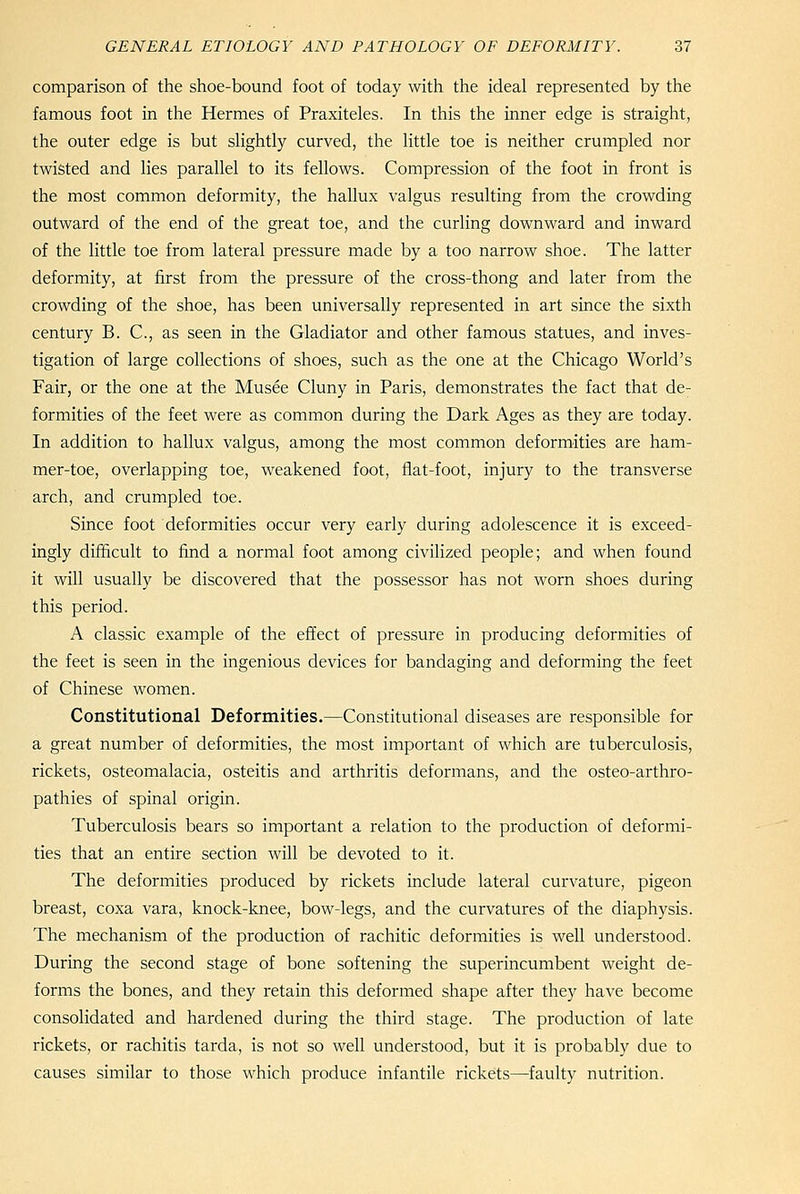 comparison of the shoe-bound foot of today with the ideal represented by the famous foot in the Hermes of Praxiteles. In this the inner edge is straight, the outer edge is but slightly curved, the little toe is neither crumpled nor twisted and lies parallel to its fellows. Compression of the foot in front is the most common deformity, the hallux valgus resulting from the crowding outward of the end of the great toe, and the curling downward and inward of the little toe from lateral pressure made by a too narrow shoe. The latter deformity, at first from the pressure of the cross-thong and later from the crowding of the shoe, has been universally represented in art since the sixth century B. C, as seen in the Gladiator and other famous statues, and inves- tigation of large collections of shoes, such as the one at the Chicago World's Fair, or the one at the Musee Cluny in Paris, demonstrates the fact that de- formities of the feet were as common during the Dark Ages as they are today. In addition to hallux valgus, among the most common deformities are ham- mer-toe, overlapping toe, weakened foot, flat-foot, injury to the transverse arch, and crumpled toe. Since foot deformities occur very early during adolescence it is exceed- ingly difficult to find a normal foot among civilized people; and when found it will usually be discovered that the possessor has not worn shoes during this period. A classic example of the effect of pressure in producing deformities of the feet is seen in the ingenious devices for bandaging and deforming the feet of Chinese women. Constitutional Deformities.—Constitutional diseases are responsible for a great number of deformities, the most important of which are tuberculosis, rickets, osteomalacia, osteitis and arthritis deformans, and the osteo-arthro- pathies of spinal origin. Tuberculosis bears so important a relation to the production of deformi- ties that an entire section will be devoted to it. The deformities produced by rickets include lateral curvature, pigeon breast, coxa vara, knock-knee, bow-legs, and the curvatures of the diaphysis. The mechanism of the production of rachitic deformities is well understood. During the second stage of bone softening the superincumbent weight de- forms the bones, and they retain this deformed shape after they have become consolidated and hardened during the third stage. The production of late rickets, or rachitis tarda, is not so well understood, but it is probably due to causes similar to those which produce infantile rickets—faulty nutrition.