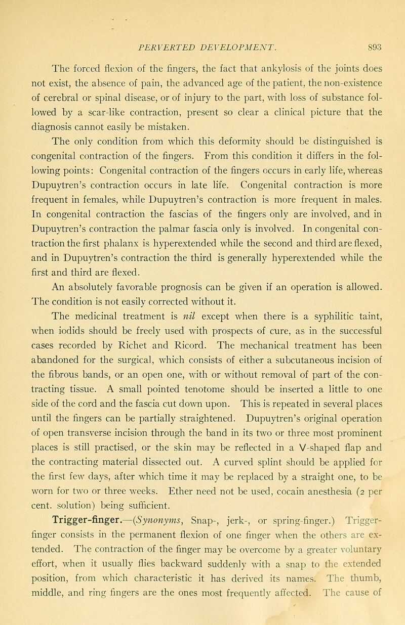 The forced flexion of the fingers, the fact that ankylosis of the joints does not exist, the absence of pain, the advanced age of the patient, the non-existence of cerebral or spinal disease, or of injury to the part, with loss of substance fol- lowed by a scar-like contraction, present so clear a clinical picture that the diagnosis cannot easily be mistaken. The only condition from which this deformity should be distinguished is congenital contraction of the fingers. From this condition it differs in the fol- lowing points: Congenital contraction of the fingers occurs in early life, whereas Dupuytren's contraction occurs in late life. Congenital contraction is more frequent in females, while Dupuytren's contraction is more frequent in males. In congenital contraction the fascias of the fingers only are involved, and in Dupuytren's contraction the palmar fascia only is involved. In congenital con- traction the first phalanx is hyperextended while the second and third are flexed, and in Dupuytren's contraction the third is generally hyperextended while the first and third are flexed. An absolutely favorable prognosis can be given if an operation is allowed. The condition is not easily corrected without it. The medicinal treatment is nil except when there is a syphUitic taint, when iodids should be freely used with prospects of cure, as in the successful cases recorded by Richet and Ricord. The mechanical treatment has been abandoned for the surgical, which consists of either a subcutaneous incision of the fibrous bands, or an open one, with or without removal of part of the con- tracting tissue. A small pointed tenotome should be inserted a little to one side of the cord and the fascia cut down upon. This is repeated in several places until the fingers can be partially straightened. Dupuytren's original operation of open transverse incision through the band in its two or three most prominent places is still practised, or the skin may be reflected in a V-shaped flap and the contracting material dissected out. A curved splint should be applied for the first few days, after which time it may be replaced by a straight one, to be worn for two or three weeks. Ether need not be used, cocain anesthesia (2 per cent, solution) being sufficient. Trigger-finger.—{Synonyms, Snap-, jerk-, or spring-finger.) Trigger- finger consists in the permanent flexion of one finger when the others are ex- tended. The contraction of the finger may be overcome by a gi'eater voluntary effort, when it usually flies backward suddenly with a snap to the extended position, from which characteristic it has derived its names. The thumb, middle, and ring fingers are the ones most frequently affected. The cause of