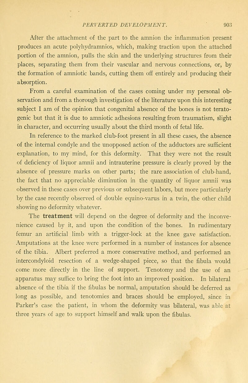 After the attachment of the part to the amnion the inflammation present produces an acute polyhydramnios, which, making traction upon the attached portion of the amnion, pulls the skin and the underlying structures from their places, separating them from their vascular and nervous connections, or, by the formation of amniotic bands, cutting them off entirely and producing their absorption. From a careful examination of the cases coming under my personal ob- servation and from a thorough investigation of the literature upon this interesting subject I am of the opinion that congenital absence of the bones is not terato- genic but that it is due to amniotic adhesions resulting from traumatism, slight in character, and occurring usually about the third month of fetal life. In reference to the marked club-foot present in all these cases, the absence of the internal condyle and the unopposed action of the adductors are sufficient explanation, to my mind, for this deformity. That they were not the result of deficiency of liquor amnii and intrauterine pressure is clearly proved by the absence of pressure marks on other parts; the rare association of club-hand, the fact that no appreciable diminution in the quantity of liquor amnii was observed in these cases over previous or subsequent labors, but more particularly by the case recently observed of double equino-varus in a twin, the other chUd showing no deformity whatever. The treatment will depend on the degree of deformity and the inconve- nience caused by it, and upon the condition of the bones. In rudimentary femur an artificial limb with a trigger-lock at the knee gave satisfaction. Amputations at the knee were performed in a number of instances for absence of the tibia. Albert preferred a more conservative method, and performed an intercondyloid resection of a wedge-shaped piece, so that the fibula would come more directly in the line of support. Tenotomy and the use of an apparatus may suffice to bring the foot into an improved position. In bilateral absence of the tibia if the fibulas be normal, amputation should be deferred as long as possible, and tenotomies and braces should be employed, since in Parker's case the patient, in whom the deformity was bilateral, was able at three years of age to support himself and walk upon the fibulas.