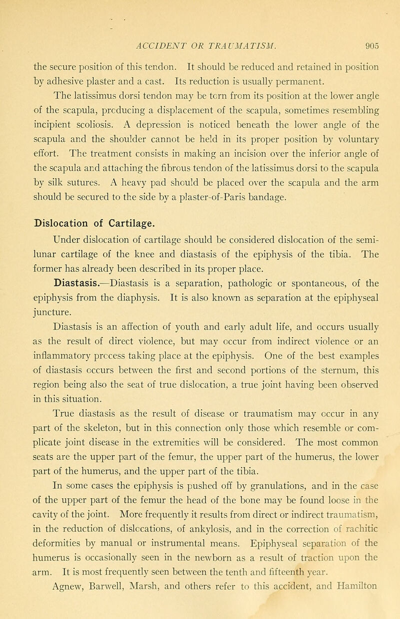the secure position of this tendon. It should be reduced and retained in position by adhesive plaster and a cast. Its reduction is usually permanent. The latissimus dorsi tendon may be torn from its position at the lower angle of the scapula, producing a displacement of the scapula, sometimes resembling incipient scoliosis. A depression is noticed beneath the lower angle of the scapula and the shoulder cannot be held in its proper position by voluntary effort. The treatment consists in making an incision over the inferior angle of the scapula and attaching the fibrous tendon of the latissimus dorsi to the scapula by silk sutures. A heavy pad should be placed over the scapula and the arm should be secured to the side by a piaster-of-Paris bandage. Dislocation of Cartilage. Under dislocation of cartilage should be considered dislocation of the semi- lunar cartilage of the knee and diastasis of the epiphysis of the tibia. The former has already been described in its proper place. Diastasis.—Diastasis is a separation, pathologic or spontaneous, of the epiphysis from the diaphysis. It is also known as separation at the epiphyseal juncture. Diastasis is an affection of youth and early adult life, and occurs usually as the result of direct violence, but may occur from indirect violence or an inflammatory process taking place at the epiphysis. One of the best examples of diastasis occurs between the first and second portions of the sternum, this region being also the seat of true dislocation, a true joint having been observed in this situation. True diastasis as the result of disease or traumatism may occur in any part of the skeleton, but in this connection only those which resemble or com- plicate joint disease in the extremities will be considered. The most common seats are the upper part of the femur, the upper part of the humerus, the lower part of the humerus, and the upper part of the tibia. In some cases the epiphysis is pushed off by granulations, and in the case of the upper part of the femur the head of the bone may be found loose in the cavity of the joint. More frequently it results from direct or indirect traumatism, in the reduction of dislocations, of ankylosis, and in the correction of rachitic deformities by manual or instrumental means. Epiphyseal separation of the humerus is occasionally seen in the newborn as a result of traction upon the arm. It is most frequently seen between the tenth and fifteenth year. Agnew, Barwell, Marsh, and others refer to this accident, and Hamilton