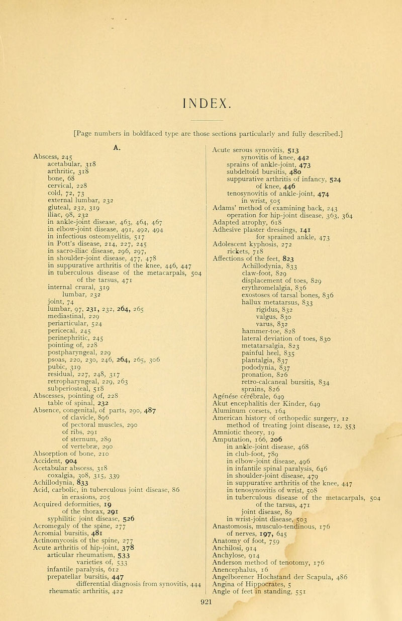 NDEX. [Page numbers in boldfaced type are those sections particularly and fully described.] A. Abscess, 245 acetabular, 318 arthritic, 31S bone, 68 cervical, 228 cold, 72, 73 external lumbar, 232 gluteal, 232, 319 iliac, 98, 232 in ankle-joint disease, 463, 464, 467 in elbow-joint disease, 491, 492, 494 in infectious osteomyelitis, 517 in Pott's disease, 214, 227, 245 in sacro-iliac disease, 296, 297, in shoulder-joint disease, 477, 478 in suppurative arthritis of the knee, 446, 447 in tuberculous disease of the metacarpals, 504 of the tarsus, 471 internal crural, 319 lumbar, 232 joint, 74 lumbar, 97, 231, 232, 264, 265 mediastinal, 229 periarticular, 524 pericecal, 245 perinephritic, 245 pointing of, 228 postpharyngeal, 229 psoas, 220, 230, 246, 264, 265, 306 pubic, 319 residual, 227, 248, 317 retropharyngeal, 229, 263 subperiosteal, 518 Abscesses, pointing of, 22S table of spinal, 232 Absence, congenital, of parts, 290, 487 of clavicle, 896 of pectoral muscles, 290 of ribs, 291 of sternum, 289 of vertebrae, 290 Absorption of bone, 210 Accident, 904 Acetabular abscess, 318 coxalgia, 308, 315, 339 Achillodynia, 833 Acid, carbolic, in tuberculous joint disease, 86 in erasions, 205 Acquired deformities, 19 of the thorax, 291 syphilitic joint disease, 526 Acromegaly of the spine, 277 Acromial bursitis, 481 Actinomycosis of the spine, 277 Acute arthritis of hip-joint, 378 articular rheumatism, 533 varieties of, 533 infantile paralysis, 612 prepatellar bursitis, 447 differential diagnosis from synovitis, 444 rheumatic arthritis, 422 Acute serous synovitis, 513 synovitis of knee, 442 sprains of ankle-joint, 473 subdeltoid bursitis, 480 suppurative arthritis of infancy, 524 of knee, 446 tenosynovitis of ankle-joint, 474 in wrist, 505 Adams' method of examining back, 243 operation for hip-joint disease, 363, 364 Adapted atrophy, 61S Adhesive plaster dressings, 141 for sprained ankle, 473 Adolescent kyphosis, 272 rickets, 718 Affections of the feet, 823 Achillodynia, 833 claw-foot, 829 displacement of toes, 829 erythromelalgia, 836 exostoses of tarsal bones, S3 6 hallux metatarsus, 833 rigidus, 832 valgus, 830 varus, 832 hammer-toe, 828 lateral deviation of toes, 830 metatarsalgia, 823 painful heel, 835 plantalgia, S37 pododynia, 837 pronation, 826 retro-calcaneal bursitis, 834 sprains, 826 Agenese cerebrale, 649 Akut encephalitis der Kinder, 649 Aluminum corsets, 164 American history of orthopedic surgery, 12 method of treating joint disease, 12, 353 Amniotic theory, 19 Amputation, 166, 206 in ankle-joint disease, 468 in club-foot, 789 in elbow-joint disease, 496 in infantile spinal paralysis, 646 in shoulder-joint disease, 479 in suppurative arthritis of the knee, 447 in tenosynovitis of wrist, 50S in tuberculous disease of the metacarpals, 504 of the tarsus, 471 joint disease, 89 in wrist-joint disease, 503 Anastomosis, musculo-tendinous, 176 of nerves, 197, 645 Anatomy of foot, 759 Anchilosi, 914 Anchylose, 914 Anderson method of tenotomy, 176 Anencephalus, 16 Angelborener Hochstand der Scapula, 4S6 Angina of Hippocrates, 5 Angle of feet in standing, 551