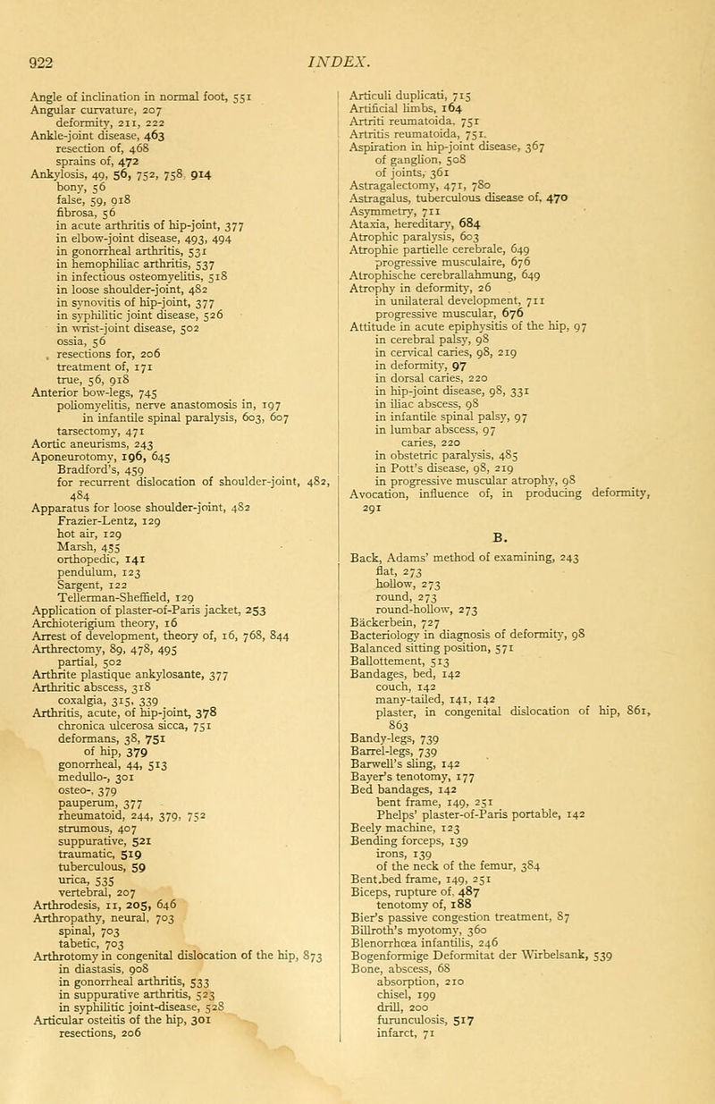 Angle of inclinarion in normal foot, 551 Angular curvature, 207 defonnity, 211, 222 Ankle-joint disease, 463 resection of, 468 sprains of, 472 Ankylosis, 49, 56, 752, 758 914 bony, 56 false, 59, 918 fibrosa, 56 in acute arthritis of hip-joint, 377 in elbow-joint disease, 493, 494 in gonorrheal arthritis, 531 in hemophiliac arthritis, 537 in infectious osteomyeUtis, 518 in loose shoulder-joint, 482 in syno\-itis of hip-joint, 377 in syphUitic joint disease, 526 in wrist-joint disease, 502 ossia, 56 , resections for, 206 treatment of, 171 true, 56, 918 Anterior bow-legs, 745 poHomyelitis, nerve anastomosis in, 197 in infantile spinal paralysis, 603, 607 tarsectomy, 471 Aortic aneurisms, 243 Aponeurotomy, 196, 645 Bradford's, 459 for recurrent dislocation of shoulder-joint, 482, 484 Apparatus for loose shoulder-joint, 4S2 Frazier-Lentz, 129 hot air, 129 Marsh, 435 orthopedic, 141 pendulum, 123 Sargent, 122 Tellerman-ShefEeld, 129 Application of plaster-of-Paris jacket, 253 Archioterigium theory, 16 Arrest of development, theory of, 16, 76S, 844 Arthrectomy, 89, 478, 495 partial, 502 Arthrite plastique ankylosante, 377 Arthritic abscess, 31S coxalgia, 315, 339 . . Arthritis, acute, of hip-joint, 378 chronica ulcerosa sicca, 751 deformans, 38, 751 of hip, 379 gonorrheal, 44, 513 medullo-, 301 osteo-, 379 pauperum, 377 rheumatoid, 244, 379, 752 strumous, 407 suppurative, 521 traumatic, 519 tuberculous, 59 urica, 535 vertebral, 207 Arthrodesis, 11, 205, 646 Arthropathy, neural, 703 spinal, 703 tabetic, 703 Arthrotomy in congenital dislocation of the hip, 873 in diastasis, 908 in gonorrheal arthritis, 533 in suppurative arthritis, 523 in syphilitic joint-disease, 5 28 Articular osteitis of the hip, 301 resections, 206 Articuli duplicati, 715 Artificial limbs, 164 Artriti reumatoida. 751 Artritis reumatoida, 751. Aspiration in hip-joint disease, 367 of gangUon, 508 of joints, 361 Astragalectomy, 471, 780 Astragalus, tuberculous disease of, 470 Asymmetry, 711 Ataxia, hereditar>', 684 Atrophic paralysis, 603 Atrophie partielle cerebrale, 649 progressive musculaire, 676 Atrophische cerebrallahmung, 649 Atrophy in deformit)-, 26 in unilateral development, 711 progressive muscular, 676 Attitude in acute epiphysitis of the hip, 97 in cerebral palsy, 98 in cervical caries, 98, 219 in deformit)', 97 in dorsal caries, 220 in hip-joint disease, 98, 331 in Uiac abscess, 98 in infantile spinal palsy, 97 in lumbar abscess, 97 caries, 220 in obstetric paralysis, 485 in Pott's disease, 98, 219 in progressive muscular atrophy, 98 Avocation, influence of, in producing deformity, 291 Back, Adams' method of examining, 243 flat, 273 hoUow, 273 round, 273 round-hoUow, 273 Backerbein, 727 Bacteriologi.' in diagnosis of deformity-, 98 Balanced sitting position, 571 Ballottement, 513 Bandages, bed, 142 couch, 142 many-tailed, 141, 142 plaster, in congenital dislocation of hip, 861, 863 Bandy-legs, 739 Barrel-legs, 739 Baxwell's sling, 142 Bayer's tenotomy, 177 Bed bandages, 142 bent frame, 149, 251 Phelps' plaster-of-Paris portable, 142 Beely machine, 123 Bending forceps, 139 irons, 139 of the neck of the femur, 384 Bent .bed frame, 149, 251 Biceps, rupture of, 487 tenotomy of, 188 Bier's passive congestion treatment, 87 BiDroth's myotomy, 360 Blenorrhoea infantilis, 246 Bogenformige Deformitat der Wirbelsank, 539 Bone, abscess, 68 absorption, 210 chisel, 199 drill, 200 furunculosis, 517 infarct, 71