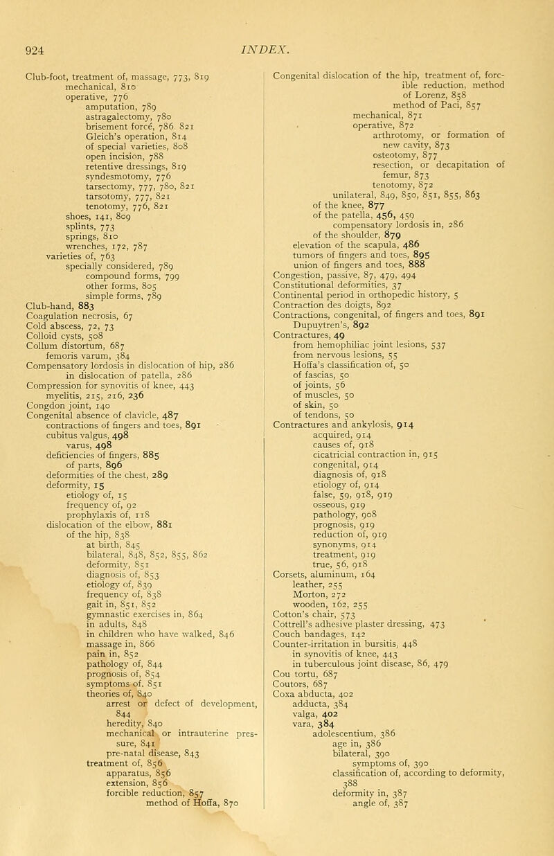 Club-foot, treatment of, massage, 773, S19 mechanical, 810 operative, 776 amputation, 789 astragalectomy, 780 brisement force, 786 821 Gleich's operation, 814 of special varieties, 808 open incision, 78S retentive dressings, 819 syndesmotomy, 776 tarsectomy, 777, 780, 821 tarsotomy, 777, S21 tenotomy, 776, 821 shoes, 141, 809 splints, 773 springs, 810 wrenches, 172, 787 varieties of, 763 specially considered, 789 compound forms, 799 other forms, 805 simple forms, 789 Club-hand, 883 Coagulation necrosis, 67 Cold abscess, 72, 73 Colloid cysts, 508 CoUum distortum, 687 femoris varum, 384 Compensatory lordosis in dislocation of hip, 286 in dislocation of patella, 286 Compression for synovitis of knee, 443 myelitis, 215, 216, 236 Congdon joint, 140 Congenital absence of clavicle, 487 contractions of fingers and toes, 891 cubitus valgus, 498 varus, 498 deficiencies of fingers, 885 of parts, 896 deformities of the chest, 289 deformity, 15 etiology of, 15 frequency of, 92 prophylaxis of, 118 dislocation of the elbow, 881 of the hip, 838 at birth, 845 bilateral, 84S, 852, 855, 862 deformity, 851 diagnosis of, S53 etiology of, 839 frequency of, 83S gait in, 851, S52 gymnastic exercises in, 864 in adults, S48 in children who have walked, 846 massage in, 866 pain in, 852 pathology of, 844 prognosis of, 854 symptoms of, 851 theories of, S40 arrest or defect of development, 844 heredity, 840 mechanical or intrauterine pres- sure, 841 pre-natal disease, 843 treatment of, 85 6 apparatus, 856 extension, 856 forcible reduction, 857 method of Hoffa, 870 Congenital dislocation of the hip, treatment of, forc- ible reduction, method of Lorenz, 858 method of Paci, 857 mechanical, 871 operative, 872 arthrotomy, or formation of new cavity, 873 osteotomy, 877 resection, or decapitation of femur, 873 tenotomy, S72 unilateral, 849, 850, 851, 855, 863 of the knee, 877 of the patella, 456, 459 compensatory lordosis in, 286 of the shoulder, 879 elevation of the scapula, 486 tumors of fingers and toes, 89S union of fingers and toes, 888 Congestion, passive, 87, 479, 494 Constitutional deformities, 37 Continental period in orthopedic history, 5 Contraction des doigts, 892 Contractions, congenital, of fingers and toes, 891 Dupuytren's, 892 Contractures, 49 from hemophiliac joint lesions, 537 from nervous lesions, 55 Hoffa's classification of, 50 of fascias, 50 of joints, 56 of muscles, 50 of skin, 50 of tendons, 50 Contractures and ankylosis, 914 acquired, 914 causes of, 91S cicatricial contraction in, 915 congenital, 914 diagnosis of, 918 etiology of, 914 false, 59, 918, 919 osseous, 919 pathology, 908 prognosis, 919 reduction of, 919 synonyms, 9x4 treatment, 919 true, 56, 918 Corsets, aluminum, 164 leather, 255 Morton, 272 wooden, r62, 255 Cotton's chair, 573 Cottrell's adhesive plaster dressing, 473 Couch bandages, 142 Counter-irritation in bursitis, 448 in synovitis of knee, 443 in tuberculous joint disease, 86, 479 Cou tortu, 687 Coutors, 687 Coxa abducta, 402 adducta, 384 valga, 402 vara, 384 adolescentium, 386 age in, 386 bilateral, 390 symptoms of, 390 classification of, according to deformitv, 388 deformity in, 387 angle of, 387