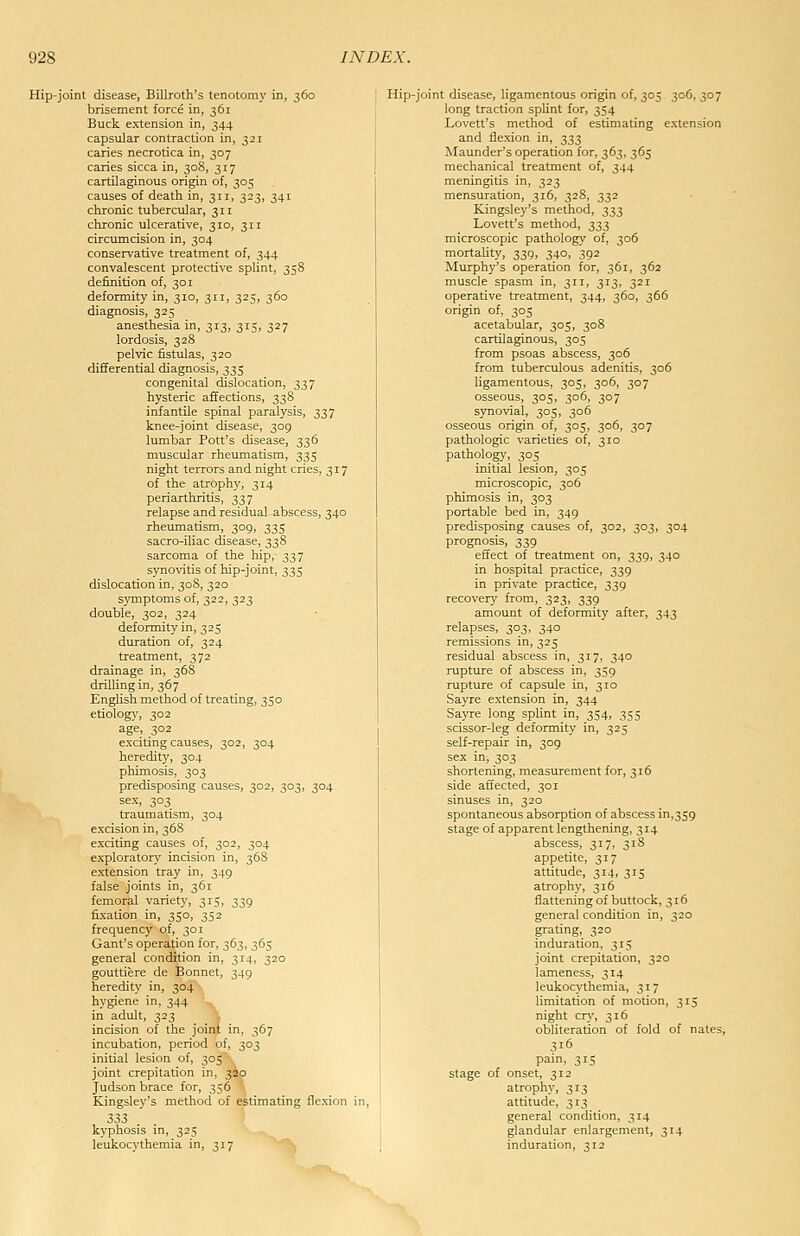 Hip-joint disease, Billroth's tenotomy in, 360 brisement force in, 361 Buck extension in, 344 capsular contraction in, 321 caries necrotica in, 307 caries sicca in, 30S, 317 cartilaginous origin of, 305 causes of death in, 311, 323, 341 chronic tubercular, 311 chronic ulcerative, 310, 311 circumcision in, 304 conservative treatment of, 344 convalescent protective splint, 358 definition of, 301 deformity in, 310, 311, 325, 360 diagnosis, 325 anesthesia in, 313, 315, 327 lordosis, 328 pelvic fistulas, 320 differential diagnosis, 335 congenital dislocation, 337 hysteric affections, 33S infantile spinal paralysis, 337 knee-joint chsease, 309 lumbar Pott's disease, 336 muscular rheumatism, 335 night terrors and night cries, 317 of the atrophy, 314 periarthritis, 337 relapse and residual abscess, 340 rheumatism, 309, 335 sacro-iliac disease, 338 sarcoma of the hip, 337 syno\'itis of hip-joint, 335 dislocation in, 308, 320 symptoms of, 322, 323 double, 302, 324 deformity in, 325 duration of, 324 treatment, 372 drainage in, 368 drilling in, 367 English method of treating, 350 etiology, 302 age, 302 exciting causes, 302, 304 heredity, 304 phimosis, 303 predisposing causes, 302, 303, 304 sex, 303 traumatism, 304 excision in, 368 exciting causes of, 302, 304 exploratory incision in, 368 extension tray in, 349 false joints in, 361 femoral variety, 315, 339 fixation in, 350, 352 frequency of, 301 Gant's operation for, 363, 365 general condition in, 314, 320 gouttiere de Bonnet, 349 heredity in, 304 hygiene in, 344 in adiJt, 323 incision of the joint in, 367 incubation, period of, 303 initial lesion of, 305 joint crepitation in, 320 Judson brace for, 356 Kingsley's method of estimating flexion in, 333 kyphosis in, 325 leukocythemia in, 317 Hip-joint disease, ligamentous origin of, 305 306, 307 long traction spUnt for, 354 Lovett's method of estimating extension and flexion in, t,Ti2i Maunder's operation for, 363, 365 mechanical treatment of, 344 meningitis in, 323 mensuration, 316, 328, 332 Kingsley's method, ^^,7, Lovett's method, ^^2, microscopic pathology of, 306 mortality, 339, 340, 392 Murphy's operation for, 361, 362 muscle spasm in, 3ir, 313, 32r operative treatment, 344, 360, 366 origin of, 305 acetabular, 303, 308 cartilaginous, 305 from psoas abscess, 306 from tuberculous adenitis, 306 ligamentous, 305, 306, 307 osseous, 305, 306, 307 synovial, 305, 306 osseous origin of, 305, 306, 307 pathologic varieties of, 310 pathology, 305 initial lesion, 305 microscopic, 306 phimosis in, 303 portable bed in, 349 predisposing causes of, 302, 303, 304 prognosis, 339 effect of treatment on, 339, 340 in hospital practice, 339 in private practice, 339 recovery from, 323, 339 amount of deformity after, 343 relapses, 303, 340 remissions in, 325 residual abscess in, 317, 340 rupture of abscess in, 359 rupture of capsule in, 310 Sayre extension in, 344 Sayre long splint in, 354, 355 scissor-leg deformity in, 325 self-repair in, 309 sex in, 303 shortening, measurement for, 316 side affected, 301 sinuses in, 320 spontaneous absorption of abscess in,359 stage of apparent lengthening, 314 abscess, 317, 318 appetite, 317 attitude, 314, 315 atrophy, 316 flattening of buttock, 316 general condition in, 320 grating, 320 induration, 315 joint crepitation, 320 lameness, 314 leukocythemia, 317 limitation of motion, 315 night cry, 316 obliteration of fold of nates, 316 pam, 315 stage of onset, 312 atrophy, 313 attitude, 313 general condition, 314 glandular enlargement, 314 induration, 312