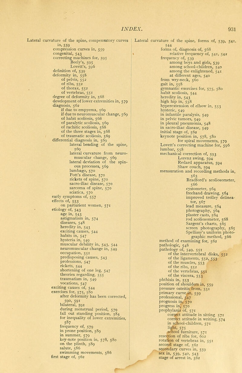 Lateral curvature of the spine, compensatory curves in. 559 compression curves in, 559 congenital, 543 correcting machines for, 595 Beely's, 595 Lovett's, 596 definition of, 539 deformity in, 558 of pelvis, 552 of ribs, 552 of thorax, 552 of vertebras, 551 degree of deformity in, 5 68 development of lower extremities in, 5 79 diagnosis, 562 if due to empyema, 569 if due to neuromuscular change, 5 69 of habit scoliosis, 568 of paralytic scoliosis, 569 of racliitic scoliosis, 568 of the three stages in, 568 of traumatic scoliosis, 569 differential diagnosis in, 569 lateral bending of the spine, 569 lateral curvature from neuro- muscular change, 569 lateral deviation of the spin- ous processes, 569 lumbago, 570 Pott's disease, 570 rickets of spine, 570 sacro-iliac disease, 570 sarcoma of spine, 570 sciatica, 570 early symptoms of, 557 effects of, 553 on parturient women, 571 etiology of, 543 age in, 543 astigmatism in, 574 diseases, 548 heredity in, 543  exciting causes, 544 habits in, 547 hysteria in, 549 muscular debility in, 543, 544 neuromuscular change in, 549 occupation, 551 predisposing causes, 543 professions, 547 rickets, 544 shortening of one leg, 547 theories regarding, 555 traumatism in, 549 vocations, 547 exciting causes of, 544 exercises for, 575, 580 after deformity has been corrected, 590, S9I bilateral, 591 during menstrual period, 579 fall out standing position, 584 for inequality of lower extremities, 587 frequency of, 579 in prone position, 5S9 in summer, 579 key-note position in, 578, 580 on the plinth, 589 salute, 5S6 swimming movements, 586 first stage of, 562 Lateral curvature of the spine, forms of, 539, 541, 544 forms of, diagnosis of, 5 68 \ relative frequency of, 541, 542 frequency of, 539 among boys and girls, $39 among school-children, 540 among the enlightened, 541 at different ages, 540 from wry-neck, 560 gait in, 558 gymnastic exercises for, 575, 580 habit scoliosis, 544 heredity in, 543 high hip in, 558 hyperextension of elbow in, 553 hysteric, 549 in infantile paralysis, 549 in pelvic tumors, 549 in pleural pneumonia, 548 in sacro-iliac disease, 549 initial stage of, 562 keynote position in, 578, 580 for spiral movements, 579 Lovett's correcting machine for, 596 lumbar, 558 mechanical correction of, 593 Lorenz swing, 594 Redard apparatus, 594 Shaw couch, 594 mensuration and recording methods in, 563 Bradford's scoliosometer, 566 cystometer, 564 freehand drawing, 564 improved trolley delinea- tor, 567 lead measure, 564 photography, 564 plaster casts, 564 rod scoliosometer, 568 Sargent's charts, 565 screen photography, 565 SpeUissy's uniform photo- graphic method, 566 method of examining for, 562 pathologic, 548 pathology of, 549, 551 of the intervertebral disks, 552 of the ligaments, 552, 553 of the muscles, 553 of the ribs, 552 of the vertebras, 551 of the viscera, 553 phthisis in, 553 position of shoulders in, 559 pressure osteitis from, 551 primary curve in, 559 professional, 547 prognosis in, 570 progress in, 570 prophylaxis of, 571 correct attitude in sitting 571 correct attitude in writing, 574 in school-children, 571 light, 57S school furniture, 571 resection of ribs for, 602 rotation of vertebras in, 551 second stage of, 562 secondary curves in, 559 sex in, 539, 540, 543 stage of arrest in, 562