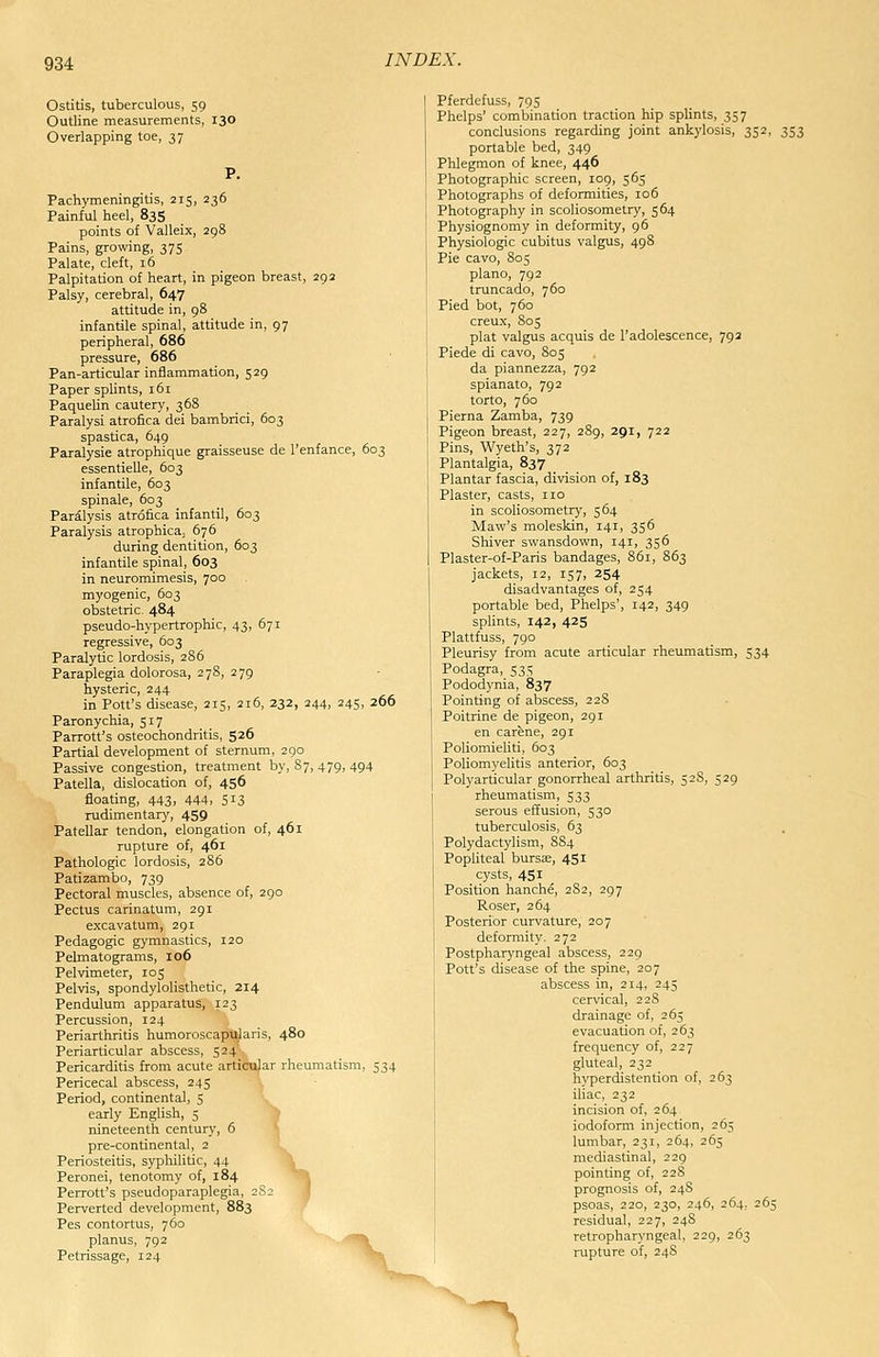 Ostitis, tuberculous, 59 Outline measurements, 130 Overlapping toe, 37 Pachymeningitis, 215, 236 Painful heel, 83S points of Valleix, 298 Pains, growing, 375 Palate, cleft, 16 Palpitation of heart, in pigeon breast, 292 Palsy, cerebral, 647 attitude in, 98 infantile spinal, attitude in, 97 peripheral, 686 pressure, 686 Pan-articular inflammation, 529 Paper splints, 161 Paquelin cautery, 368 Paralysi atrofica dei bambrici, 603 spastica, 649 Paralysie atrophique graisseuse de I'enfance, 603 essentielle, 603 infantile, 603 spinale, 603 Paralysis atrofica infantil, 603 Paralysis atrophica, 676 during dentition, 603 infantile spinal, 603 in neuromimesis, 700 myogenic, 603 obstetric. 484 pseudo-hypertrophic, 43, 671 regressive, 603 Paralytic lordosis, 286 Paraplegia dolorosa, 278, 279 hysteric, 244 in Pott's disease, 215, 216, 232, 244, 245, 266 Paronychia, 517 Parrott's osteochondritis, 526 Partial development of sternum, 290 Passive congestion, treatment by, 87, 479, 494 Patella, dislocation of, 456 floating, 443, 444, 513 rudimentary, 459 Patellar tendon, elongation of, 461 rupture of, 461 Pathologic lordosis, 286 Patizambo, 739 Pectoral muscles, absence of, 290 Pectus carinatum, 291 excavatum, 291 Pedagogic gymnastics, 120 Pelmatograms, 106 Pelvimeter, 105 Pelvis, spondylolisthetic, 214 Pendulum apparatus, 123 Percussion, 124 Periarthritis humoroscapularis, 480 Periarticular abscess, 524 Pericarditis from acute articular rheumatism, 534 Pericecal abscess, 245 Period, continental, 5 early English, 5 nineteenth century, 6 pre-continental, 2 Periosteitis, syphilitic, 44 Peronei, tenotomy of, 184 j Perrott's pseudoparaplegia, 2S2 Perverted development, 883 Pes contortus, 760 planus, 792 ~>, Petrissage, 124 Pferdefuss, 795 Phelps' combination traction hip splints, 357 conclusions regarding joint ankylosis, 352, 353 portable bed, 349 Phlegmon of knee, 446 Photographic screen, 109, 565 Photographs of deformities, 106 Photography in scoliosometry, 564 Physiognomy in deformity, 96 Physiologic cubitus valgus, 498 Pie cavo, 805 piano, 792 truncado, 760 Pied bot, 760 creux, 805 plat valgus acquis de I'adolescence, 792 Piede di cavo, 805 da piannezza, 792 spianato, 792 torto, 760 Pierna Zamba, 739 Pigeon breast, 227, 2S9, 291, 722 Pins, Wyeth's, 372 Plantalgia, 837 Plantar fascia, division of, 183 Plaster, casts, no in scoliosometry, 564 Maw's moleskin, 141, 356 Shiver swansdown, 141, 356 Plaster-of-Paris bandages, 861, 863 jackets, 12, 157, 254 disadvantages of, 254 portable bed, Phelps', 142, 349 sphnts, 142, 425 Plattfuss, 790 Pleurisy from acute articular rheumatism, 534 I Podagra, 535 I Pododynia, 837 Pointing of abscess, 2 28 Poitrine de pigeon, 291 en carfene, 291 Poliomieliti, 603 Poliomyelitis anterior, 603 Polyarticular gonorrheal arthritis, 528, 529 rheumatism, 533 serous effusion, 530 tuberculosis, 63 Polydactylism, S84 Popliteal bursee, 451 cysts, 451 Position hanche, 282, 297 Roser, 264 Posterior curvature, 207 deformity. 272 Postpharyngeal abscess, 229 Pott's cUsease of the spine, 207 abscess in, 214, 245 cervical, 228 drainage of, 265 evacuation of, 263 frequency of, 227 gluteal, 232 hyperdjstention of, 263 iliac, 232 incision of, 264 iodoform injection, 265 lumbar, 231, 264, 265 mediastinal, 229 pointing of, 22S prognosis of, 24S psoas, 220, 230, 246, 264, 265 residual, 227, 248 retropharyngeal, 229, 263 rupture of, 248 ^