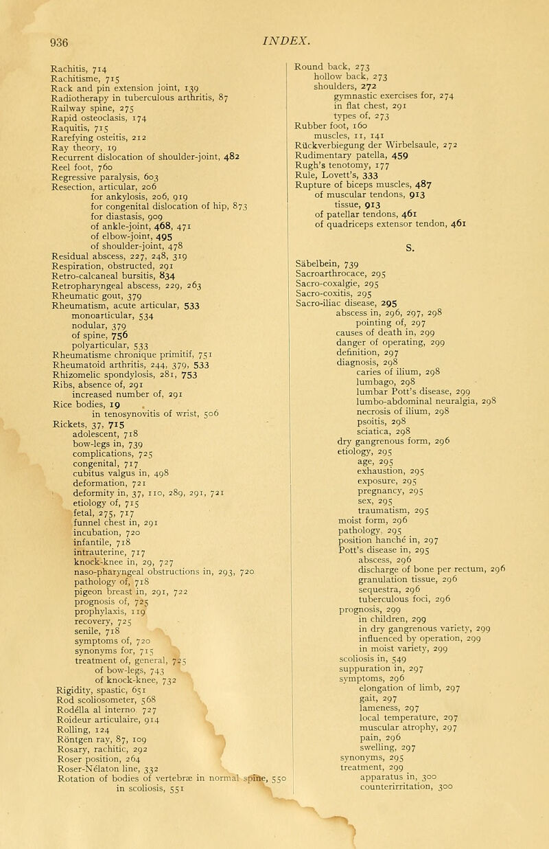 Rachitis, 714 Rachitisme, 715 Rack and pin extension joint, 139 Radiotherapy in tuberculous arthritis, 87 Railway spine, 275 Rapid osteoclasis, 174 Raquitis, 715 Rarefying osteitis, 212 Ray theory, 19 Recurrent dislocation of shoulder-joint, 482 Reel foot, 760 Regressive paralysis, 603 Resection, articular, 206 for ankylosis, 206, 919 for congenital dislocation of hip, 873 for diastasis, 909 of ankle-joint, 468, 471 of elbow-joint, 495 of shoulder-joint, 478 Residual abscess, 227, 248, 319 Respiration, obstructed, 291 Retro-calcaneal bursitis, 834 Retropharyngeal abscess, 229, 263 Rheumatic gout, 379 Rheumatism, acute articular, 533 monoarticular, 534 nodular, 379 of spine, 756 polyarticular, 533 Rheumatisme chronique primitif, 75 r Rheumatoid arthritis, 244, 379, 533 Rhizomelic spondylosis, 281, 753 Ribs, absence of, 291 increased number of, 291 Rice bodies, 19 in tenosynovitis of wrist, 506 Rickets, 37, 715 adolescent, 718 bow-legs in, 739 complications, 725 congenital, 717 cubitus valgus in, 498 deformation, 721 deformity in, 37, no, 289, 291, 721 etiology of, 715 fetal, 275, 717 funnel chest in, 291 incubation, 720 infantile, 7t8 intrauterine, 717 knock-knee in, 29, 727 naso-pharyngeal obstructions in, 293, 720 pathology of, 718 pigeon breast in, 291, 722 prognosis of, 725 prophylaxis, 119 recovery, 725 senile, 718 symptoms of, 720 synonyms for, 715 treatment of, general, 7^5 of bow-legs, 743 '-..^ of knock-knee, 732 Rigidity, spastic, 651 Rod scoliosometer, 568 Rodella al interno 727 Roideur articulaire, 9r4 Rolling, 124 Rontgen ray, 87, 109 Rosary, rachitic, 292 J Roser position, 264 , Roser-Nelaton line, 332 Rotation of bodies of vertebrae in normal spifte, 550 in scoliosis, 551 Round back, 273 hollow back, 273 shoulders, 272 gymnastic exercises for, 274 in flat chest, 291 types of, 273 Rubber foot, 160 muscles, 11, 141 Rilckverbiegung der Wirbelsaule, 272 Rudimentary patella, 459 Rugh's tenotomy, 177 Rule, Lovett's, 333 Rupture of biceps muscles, 487 of muscular tendons, 913 tissue, 913 of patellar tendons, 461 of quadriceps extensor tendon, 461 S. Sabelbein, 739 Sacroarthrocace, 295 Sacro-coxalgie, 295 Sacro-coxitis, 295 Sacro-iliac disease, 295 abscess in, 296, 297, 298 pointing of, 297 causes of death in, 299 danger of operating, 299 definition, 297 diagnosis, 298 caries of ilium, 298 lumbago, 298 lumbar Pott's disease, 299 lumbo-abdominal neuralgia, 298 necrosis of ilium, 298 psoitis, 298 sciatica, 298 dry gangrenous form, 296 etiology, 295 age, 29s exhaustion, 295 exposure, 295 pregnancy, 295 sex, 295 traumatism, 295 moist form, 296 pathology, 295 position hanche in, 297 Pott's disease in, 295 abscess, 296 discharge of bone per rectum, 296 granulation tissue, 296 sequestra, 296 tuberculous foci, 296 prognosis, 299 in children, 299 in dry gangrenous variety, 299 influenced by operation, 299 in moist variety, 299 scoliosis in, 549 suppuration in, 297 symptoms, 296 elongation of limb, 297 gait, 297 lameness, 297 local temperature, 297 muscular atrophy, 297 pain, 296 swelling, 297 synonyms, 295 treatinent, 299 apparatus in, 300 counterirritation, 300