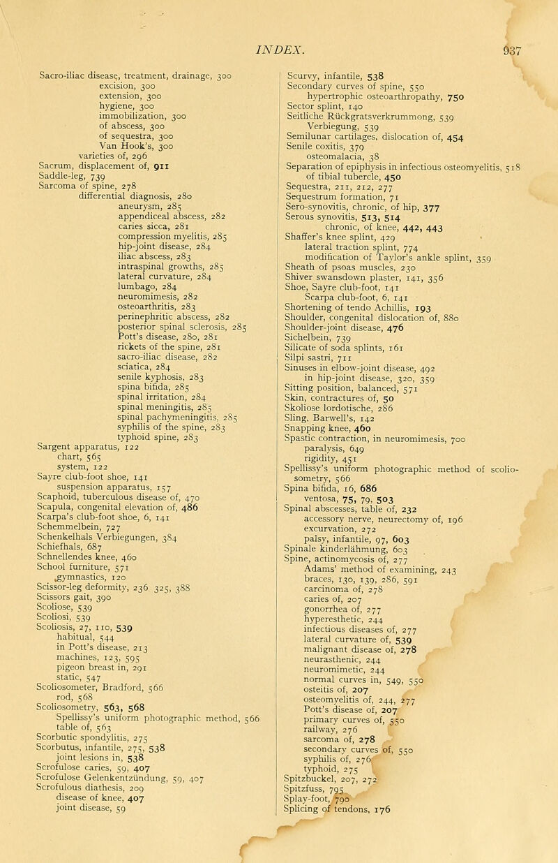 Sacro-iliac disease, treatment, drainage, 300 excision, 300 extension, 300 hygiene, 300 immobilization, 300 of abscess, 300 of sequestra, 300 Van Hook's, 300 varieties of, 296 Sacrum, displacement of, 911 Saddle-leg, 739 Sarcoma of spine, 278 differential diagnosis, 280 aneurysm, 285 appendiceal abscess, 282 caries sicca, 281 compression myelitis, 285 hip-joint disease, 284 iliac abscess, 283 intraspinal growths, 285 lateral curvature, 284 lumbago, 284 neuromimesis, 282 osteoarthritis, 283 perinephritic abscess, 282 posterior spinal sclerosis, 285 Pott's disease, 280, 281 rickets of the spine, 281 sacro-iliac disease, 282 sciatica, 284 senile kyphosis, 283 spina bifida, 285 spinal irritation, 284 spinal meningitis, 285 spinal pachymeningitis, 285 syphilis of the spine, 283 typhoid spine, 283 Sargent apparatus, 122 chart, 565 system, 122 Sayre club-foot shoe, 141 suspension apparatus, 157 Scaphoid, tuberculous disease of, 470 Scapula, congenital elevation of, 486 Scarpa's club-foot shoe, 6, 141 Schemmelbein, 727 Schenkelhals Verbiegungen, 3S4 Schiefhals, 687 Schnellendes knee, 460 School furniture, 571 gymnastics, 120 Scissor-leg deformity, 236 325, 388 Scissors gait, 390 Scoliose, 539 Scoliosi, 539 Scoliosis, 27, no, 539 habitual, 544 in Pott's disease, 213 machines, 123, 595 pigeon breast in, 291 static, 547 Scoliosometer, Bradford, 566 rod, 568 Scoliosometry, 563, 568 Spellissy's uniform photographic method, 566 table of, 563 Scorbutic spondylitis, 275 Scorbutus, infantile, 275, 538 joint lesions in, 538 Scrofulose caries, 59, 407 Scrofulose Gelenkentziindung, 59, 407 Scrofulous diathesis, 209 disease of knee, 407 joint disease, 59 Scurvy, infantile, 538 Secondary curves of spine, 550 hypertrophic osteoarthropathy, 750 Sector splint, 140 Seitliche Ruckgratsverkrummong, 539 Verbiegung, 539 Semilunar cartilages, dislocation of, 454 Senile coxitis, 379 osteomalacia, 38 Separation of epiphysis in infectious osteomyelitis, 518 of tibial tubercle, 450 Sequestra, 211, 212, 277 Sequestrum formation, 71 Sero-synovitis, chronic, of hip, 377 Serous synovitis, 513, 514 chronic, of knee, 442, 443 Shaffer's knee splint, 429 lateral traction splint, 774 modification of Taylor's ankle splint, 359 Sheath of psoas muscles, 230 Shiver swansdown plaster, 141, 356 Shoe, Sayre club-foot, 141 Scarpa club-foot, 6, 141 Shortening of tendo Achillis, 193 Shoulder, congenital dislocation of, 880 Shoulder-joint disease, 476 Sichelbein, 739 Silicate of soda splints, 161 Silpi sastri, 711 Sinuses in elbow-joint disease, 492 in hip-joint disease, 320, 359 Sitting position, balanced, 571 Skin, contractures of, 50 Skoliose lordotische, 286 Sling, Barwell's, 142 Snapping knee, 460 Spastic contraction, in neuromimesis, 700 paralysis, 649 rigidity, 451 Spellissy's uniform photographic method of scolio- sometry, 566 Spina bifida, 16, 686 ventosa, 75, 79, 503 Spinal abscesses, table of, 232 accessory nerve, neurectomy of, 196 excurvation, 272 palsy, infantile, 97, 603 Spinale kinderlahmung, 603 Spine, actinomycosis of, 277 Adams' method of examining, 243 braces, 130, 139, 2S6, 591 carcinoma of, 278 caries of, 207 gonorrhea of, 277 hyperesthetic, 244 infectious diseases of, 277 lateral curvature of, 539 malignant disease of, 278 neurasthenic, 244 neuromimetic, 244 normal curves in, 549, 550 osteitis of, 207 osteomyelitis of, 244, 277 Pott's disease of, 207 primary curves of, 550 railway, 276 sarcoma of, 278 secondary curves of, 550 syphilis of, 276: typhoid, 275 ' Spitzbuckel, 207, 272 Spitzfuss, 795 Splay-foot, 790 Splicing of tendons, 176