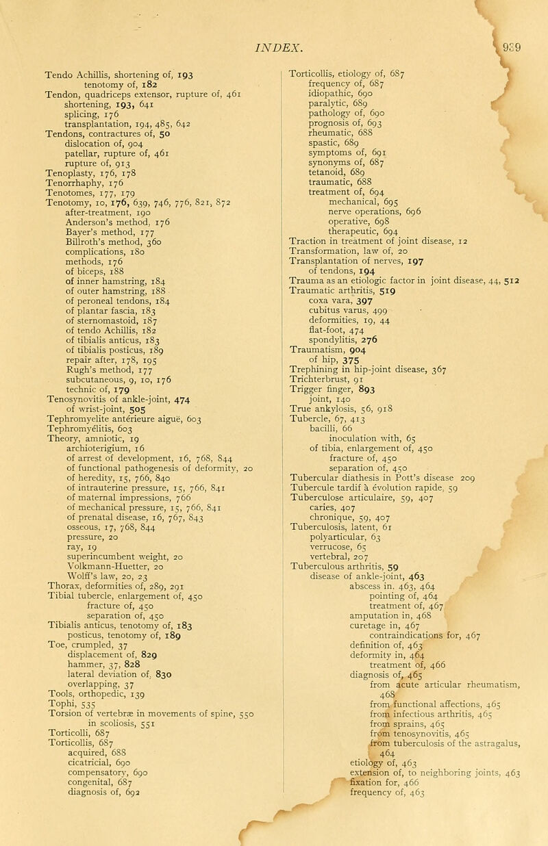 Tendo Achillis, shortening of, 193 tenotomy of, 182 Tendon, quadriceps extensor, rupture of, 461 shortening, 193, 641 splicing, 176 transplantation, 194, 485, 642 Tendons, contractures of, 50 dislocation of, 904 patellar, rupture of, 461 rupture of, 913 Tenoplasty, 176, 178 Tenorrhaphy, 176 Tenotomes, 177, 179 Tenotomy, 10, 176, 639, 746, 776, 821, S72 after-treatment, 190 Anderson's method, 176 Bayer's method, 177 Billroth's method, 360 complications, iSo methods, 176 of biceps, 188 of inner hamstring, 184 of outer hamstring, 188 of peroneal tendons, 184 of plantar fascia, 183 of sternomastoid, 187 of tendo Achillis, 182 of tibialis amicus, 183 of tibialis posticus, 189 repair after, 178, 195 Rugh's method, 177 subcutaneous, 9, 10, 176 technic of, 179 Tenosynovitis of ankle-joint, 474 of wrist-joint, 505 Tephromyelite anterieure aigue, 603 Tephromyelitis, 603 Theory, amniotic, 19 archioterigium, 16 of arrest of development, 16, 768, 844 of functional pathogenesis of deformity, 20 of heredity, 15, 766, 840 of intrauterine pressure, 15, 766, S41 of maternal impressions, 766 of mechanical pressure, 15, 766, S41 of prenatal disease, 16, 767, S43 osseous, 17, 768, 844 pressure, 20 ray, 19 superincumbent weight, 20 Volkmann-Huetter, 20 Wolff's law, 20, 23 Thorax, deformities of, 289, 291 Tibial tubercle, enlargement of, 450 fracture of, 450 separation of, 450 Tibialis anticus, tenotomy of, 183 posticus, tenotomy of, 189 Toe, crumpled, 37 displacement of, 829 hammer, 37, 828 lateral deviation of, 830 overlapping, 37 Tools, orthopedic, 139 Tophi, 535 Torsion of vertebra^ in movements of spine, 550 in scoliosis, 551 TorticoUi, 6S7 Torticollis, 68 7 acquired, 688 cicatricial, 690 compensatory, 690 congenital, 687 diagnosis of, 69a TorticolUs, etiology of, 687 frequency of, 687 idiopathic, 690 paralytic, 6S9 f pathology of, 690 prognosis of, 693 rheumatic, 688 ^ spastic, 689 /' symptoms of, 691 synonyms of, 687 tetanoid, 689 traumatic, 688 treatment of, 694 mechanical, 695 nerve operations, 6g6 operative, 698 therapeutic, 694 Traction in treatment of joint disease, 12 Transformation, law of, 20 Transplantation of nerves, 197 of tendons, 194 Trauma as an etiologic factor in joint disease, 44, 512 Traumatic arthritis, 519 coxa vara, 397 cubitus varus, 499 deformities, 19, 44 flat-foot, 474 spondylitis, 276 Traumatism, 904 of hip, 375 . . Trephining in hip-joint disease, 367 Trichterbrust, 91 Trigger finger, 893 joint, 140 True ankylosis, 56, 918 Tubercle, 67, 413 bacilli, 66 inoculation with, 65 of tibia, enlargement of, 450 fracture of, 450 separation of, 450 Tubercular diathesis in Pott's disease 209 Tubercule tardif a evolution rapide, 59 Tuberculose articulaire, 59, 407 caries, 407 chronique, 59, 407 Tuberculosis, latent, 61 polyarticular, 63 verrucose, 65 ,^. vertebral, 207 Tuberculous arthritis, 59 disease of ankle-joint, 463 abscess in, 463, 464 pointing of, 464 treatment of, 467 amputation in, 468 curetage in, 467 contraindications for, 467 definition of, 463 deformity in, 464 treatment of, 466 diagnosis of, 465 from acute articular rheumatism, from functional affections, 465 from infectious arthritis, 465 from sprains, 465 from tenosynovitis, 465 from tuberculosis of the astragalus, 464 etiology of, 463 extension of, to neighboring joints, 463 fixation for, 466 frequency of, 463 r