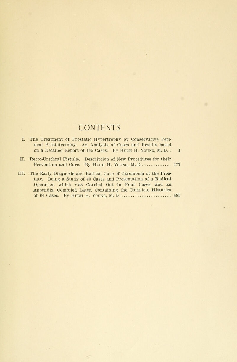 CONTENTS I. The Treatment of Prostatic Hypertrophy by Conservative Peri- neal Prostatectomy. An Analysis of Cases and Results based on a Detailed Report of 145 Cases. By Hugh H. Youxg, M. D. . 1 II. Recto-Urethral Fistulge. Description of New Procedures for their Prevention and Cure. By HroH H. Young, M. D 477 III. The Early Diagnosis and Radical Cure of Carcinoma of the Pros- tate. Being a Study of 40 Cases and Presentation of a Radical Operation which was Carried Out in Four Cases, and an Appendix, Compiled Later, Containing the Complete Histories of 64 Cases. By Hugh H. Yovsg, M. D 485