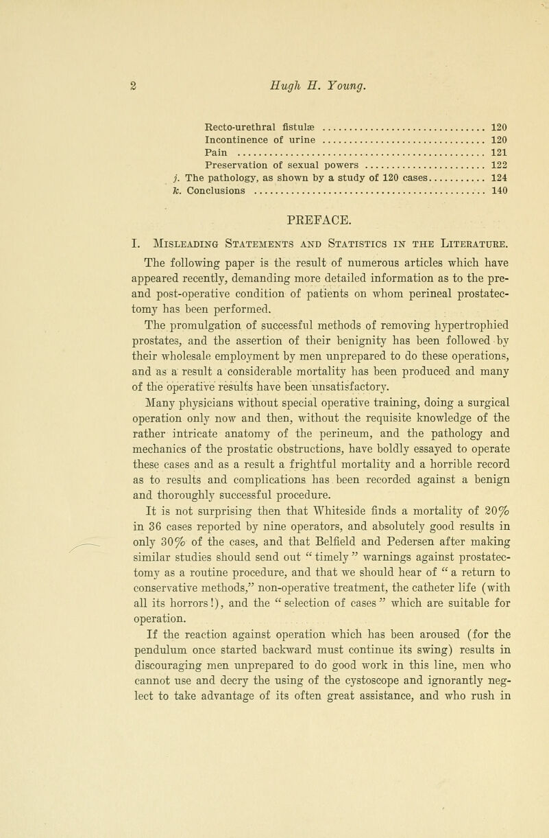 Recto-urethral fistulse 120 Incontinence of urine 120 Pain 121 Preservation of sexual powers 122 j. The pathology, as shown by a study of 120 cases 124 fc. Conclusions 140 PREFACE. I. Misleading Statements and Statistics in the Literature. The following paper is the result of numerous articles which have appeared recently, demanding more detailed information as to the pre- and post-operative condition of patients on whom perineal prostatec- tomy has been performed. The promulgation of successful methods of removing hypertrophied prostates, and the assertion of their benignity has been followed by their wholesale employment by men unprepared to do these operations, and as a result a considerable mortality has been produced and many of the operative results have been imsatisf actory. Many physicians without special operative training, doing a surgical operation only now and then, without the requisite knowledge of the rather intricate anatomy of the perineum, and the pathology and mechanics of the prostatic obstructions, have boldly essayed to operate these cases and as a result a frightful mortality and a horrible record as to results and complications has been recorded against a benign and thoroughly successful procedure. It is not surprising then that Whiteside finds a mortality of 20% in 36 cases reported by nine operators, and absolutely good results in only 30% of the cases, and that Belfield and Pedersen after making similar studies shoidd send out  timely  warnings against prostatec- tomy as a routine procedure, and that we should hear of  a return to conservative methods,^' non-operative treatment, the catheter life (with all its horrors!), and the selection of cases which are suitable for operation. If the reaction against operation which has been aroused (for the pendulum once started backward must continue its swing) results in discouraging men imprepared to do good work in this line, men who cannot use and decry the using of the cystoscope and ignorantly neg- lect to take advantage of its often great assistance, and who rush in