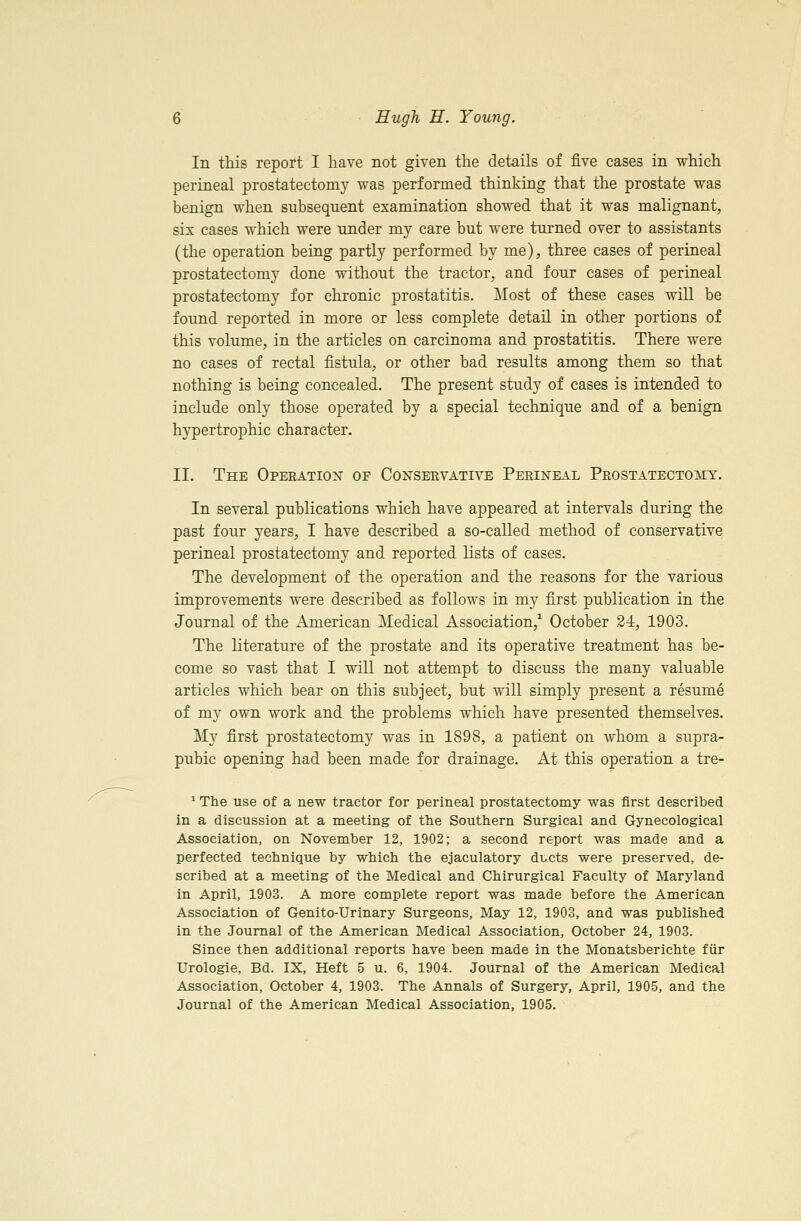 In this report I have not given the details of five cases in which perineal prostatectomy was performed thinking that the prostate was benign when subsequent examination showed that it was malignant, six cases which were under my care but were turned over to assistants (the operation being partly performed by me), three cases of perineal prostatectomy done without the tractor, and four cases of perineal prostatectomy for chronic prostatitis. Most of these cases will be found reported in more or less complete detail in other portions of this volume, in the articles on carcinoma and prostatitis. There were no cases of rectal fistula, or other bad results among them so that nothing is being concealed. The present study of cases is intended to include only those operated by a special technique and of a benign hypertrophic character. II. The Operation of Conservative Perineal Prostatectomy. In several publications which have appeared at intervals during the past four years, I have described a so-called method of conservative perineal prostatectomy and reported lists of cases. The development of the operation and the reasons for the various improvements were described as follows in my first publication in the Journal of the American Medical Association,^ October 24, 1903. The literature of the prostate and its operative treatment has be- come so vast that I vsdll not attempt to discuss the many valuable articles which bear on this subject, but will simply present a resume of my own work and the problems which have presented themselves. My first prostatectomy was in 1S98, a patient on whom a supra- pubic opening had been made for drainage. At this operation a tre- ^ The use of a new tractor for perineal prostatectomy was first described in a discussion at a meeting of ttie Southern Surgical and Gynecological Association, on November 12, 1902; a second report was made and a perfected technique by which the ejaculatory ducts were preserved, de- scribed at a meeting of the Medical and Chirurgical Faculty of Maryland in April, 1903. A more complete report was made before the American Association of Genito-Urinary Surgeons, May 12, 1903, and was published in the Journal of the American Medical Association, October 24, 1903. Since then additional reports have been made in the Monatsberichte fiir Urologie, Bd. IX, Heft 5 u. 6, 1904. Journal of the American Medical Association, October 4, 1903. The Annals of Surgery, April, 1905, and the Journal of the American Medical Association, 1905.