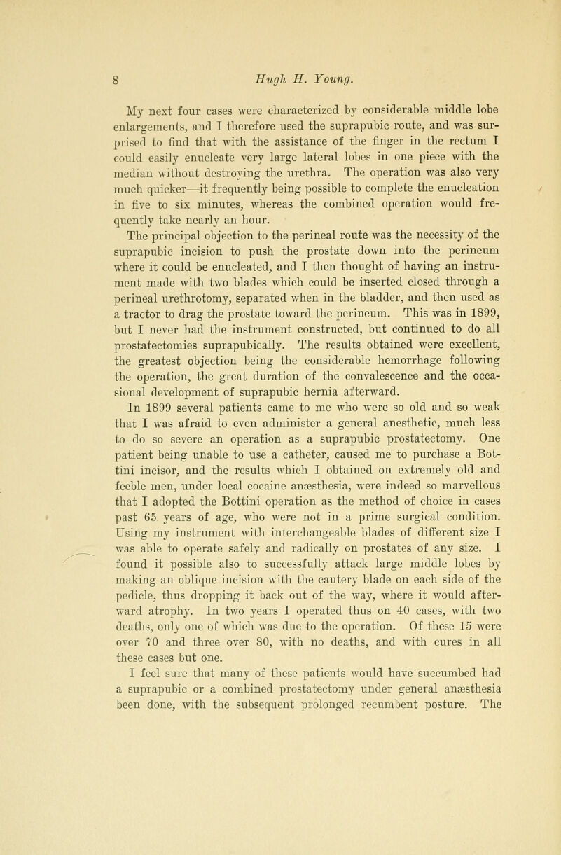 My next four cases were characterized by considerable middle lobe enlargements, and I therefore used the suprapubic route, and was sur- prised to find that with the assistance of the finger in the rectum I could easily enucleate very large lateral lobes in one piece with the median without destroying the urethra. The operation was also very much quicker—it frequently being possible to complete the enucleation in five to six minutes, whereas the combined operation would fre- quently take nearly an hour. The principal objection to the perineal route was the necessity of the suprapubic incision to push the prostate down into the perineum where it could be enucleated, and I then thought of having an instru- ment made with two blades which could be inserted closed through a perineal urethrotomy, separated when in the bladder, and then used as a tractor to drag the prostate toward the perineum. This was in 1899, but I never had the instrument constructed, but continued to do all prostatectomies suprapubically. The results obtained were excellent, the greatest objection being the considerable hemorrhage following the operation, the great duration of the convalescence and the occa- sional development of suprapubic hernia afterward. In 1899 several patients came to me who were so old and so weak that I was afraid to even administer a general anesthetic, much less to do so severe an operation as a suprapubic prostatectomy. One patient being unable to use a catheter, caused me to purchase a Bot- tini incisor, and the results which I obtained on extremely old and feeble men, under local cocaine ansesthesia, were indeed so marvellous that I adopted the Bottini operation as the method of choice in cases past 65 years of age, who were not in a prime surgical condition. Using my instrument with interchangeable blades of different size I was able to operate safely and radically on prostates of any size. I found it possible also to successfully attack large middle lobes by making an oblique incision with the cautery blade on each side of the pedicle, thus dropping it back out of the way, where it would after- ward atrophy. In two years I operated thus on 40 cases, with two deaths, only one of which was due to the operation. Of these 15 were over 70 and three over 80, with no deaths, and with cures in all these cases but one. I feel sure that many of these patients would have succumbed had a suprapubic or a combined prostatectomy under general anaesthesia been done, with the subsequent prolonged recumbent posture. The