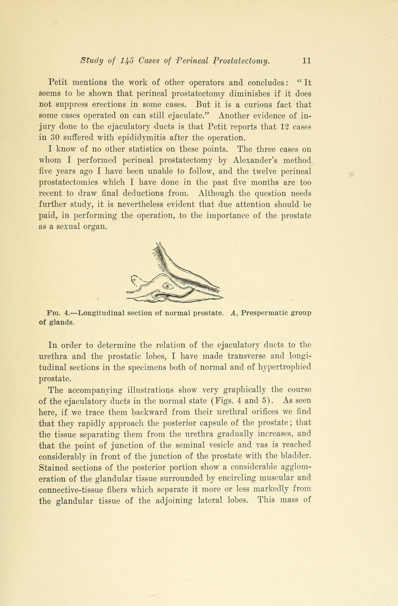 Petit mentions the work of other operators and concludes:  It seems to be shown that perineal prostatectomy diminishes if it does not suppress erections in some cases. But it is a curious fact that some cases operated on can still ejaculate. Another evidence of in- Jury done to the ejaculatory ducts is that Petit reports that 12 cases in 30 suffered with epididymitis after the operation. I know of no other statistics on these points. The three cases on whom I performed perineal prostatectomy by Alexander's method five years ago I have been unable to follow, and the twelve perineal prostatectomies which I have done in the past five months are too recent to draw final deductions from. Although the question needs further study, it is nevertheless evident that due attention should be paid, in performing the operation, to the importance of the prostate as a sexual organ. Fig. 4.—Longitudinal section of normal prostate. A, Prespermatic group of glands. In order to determine the relation of the ejaculatory ducts to the urethra and the prostatic lobes, I have made transverse and longi- tudinal sections in the specimens both of normal and of hypertrophied prostate. The accompanying illustrations show very graphically the course of the ejaculatory ducts in the normal state (Figs. 4 and 5). As seen here, if we trace them backward from their urethral orifices we find that they rapidly approach the posterior capsule of the prostate; that the tissue separating them from the urethra gradually increases, and that the point of junction of the seminal vesicle and vas is reached considerably in front of the junction of the prostate with the bladder. Stained sections of the posterior portion show a considerable agglom- eration of the glandular tissue surrounded by encircling muscular and connective-tissue fibers which separate it more or less markedly from the glandular tissue of the adjoining lateral lobes. This mass of