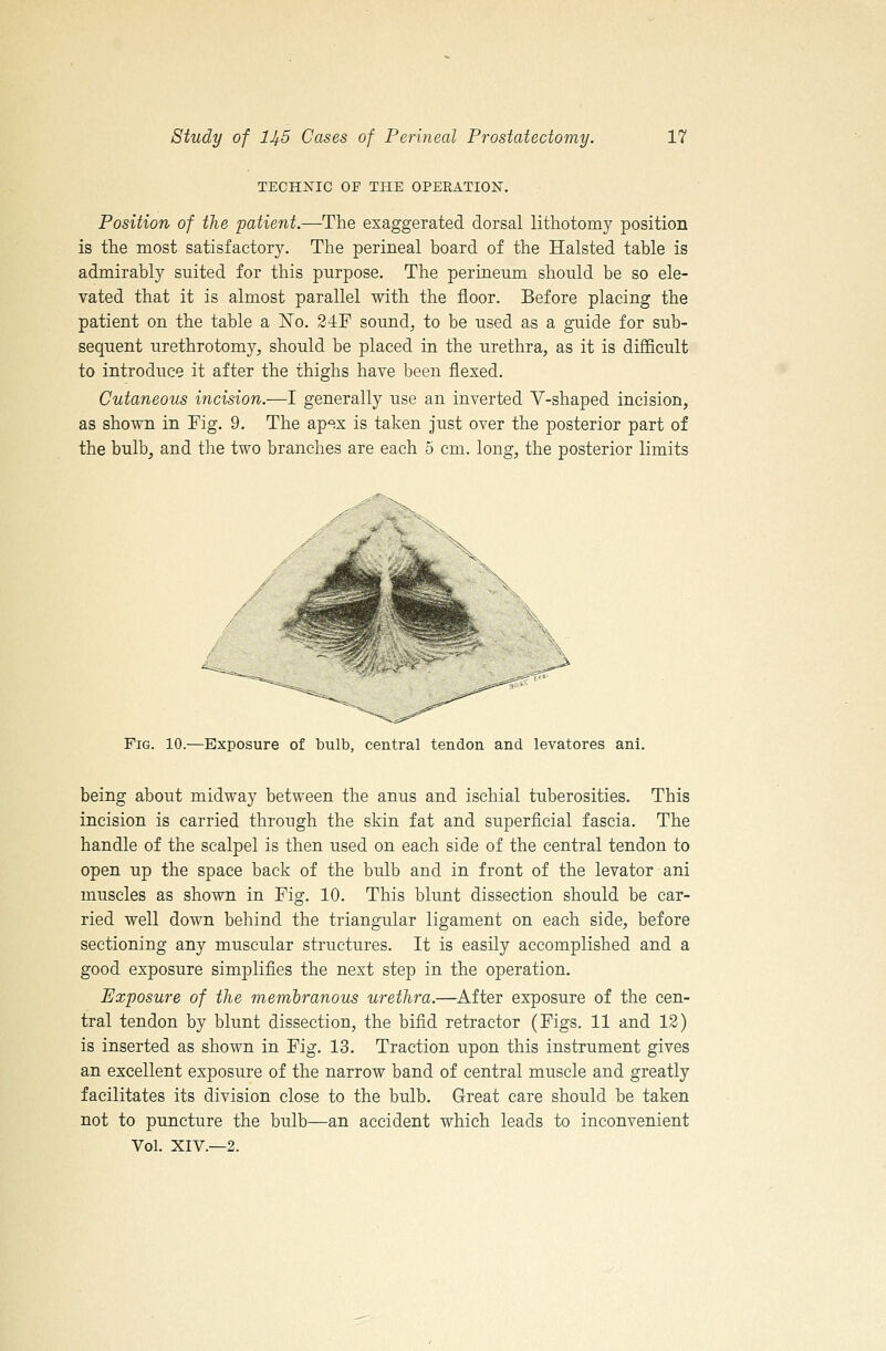 TECHXIC OP THE OPEEATION. Position of the patient.—The exaggerated dorsal lithotomy position is the most satisfactory. The perineal board of the Halsted table is admirably suited for this purpose. The perineum should be so ele- vated that it is almost parallel with the floor. Before placing the patient on the table a No. 24F sound, to be used as a guide for sub- sequent urethrotomy, should be placed in the urethra, as it is difl&cult to introduce it after the thighs have been flexed. Cutaneous incision.—I generally use an inverted Y-shaped incision, as shown in Fig. 9. The ap-^ix is taken just over the posterior part of the bulb, and the two branches are each 5 cm. long, the posterior limits Fig. 10.—Exposure of bulb, central tendon and levatores ani. being about midway between the anus and ischial tuberosities. This incision is carried through the skin fat and superficial fascia. The handle of the scalpel is then used on each side of the central tendon to open up the space back of the bulb and in front of the levator ani muscles as shown in Fig. 10. This blunt dissection should be car- ried well down behind the triangular ligament on each side, before sectioning any muscular structures. It is easily accomplished and a good exposure simplifies the next step in the operation. Exposure of the mernbranous urethra.—After exposure of the cen- tral tendon by blunt dissection, the bifid retractor (Figs. 11 and 12) is inserted as shown in Fig. 13. Traction upon this instrument gives an excellent exposure of the narrow band of central muscle and greatly facilitates its division close to the bulb. Great care should be taken not to puncture the bulb—an accident which leads to inconvenient Vol. XIV.—2.