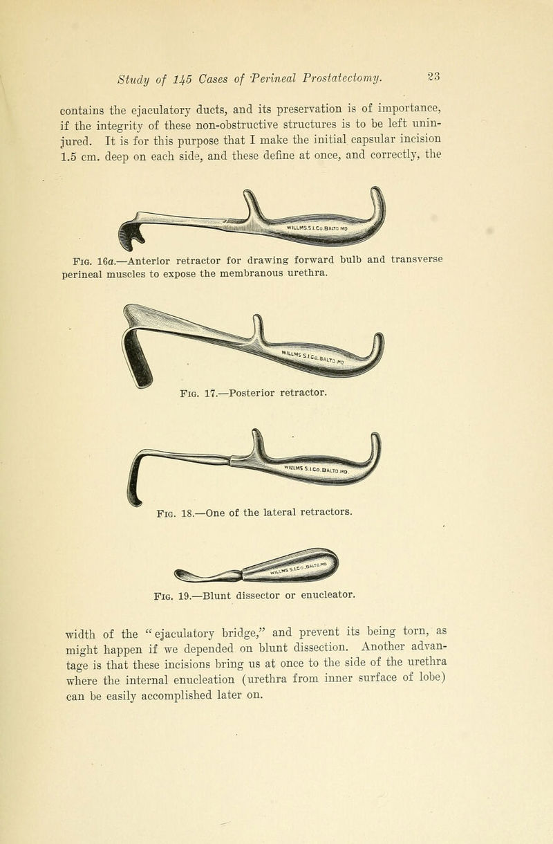 contains the ejaculatory ducts, and its preservation is of importance, if the integrity of these non-obstructive structures is to be left unin- jured. It is for this purpose that I make the initial capsular incision 1.5 cm. deep on each side, and these define at once, and correctly, the Fig. 16a.—Anterior retractor for drawing forward bulb and transverse perineal muscles to expose the membranous urethra. Fig. 17.—Posterior retractor Fig. 18.—One of the lateral retractors. Fig. 19.—Blunt dissector or enucleator. width of the ejaculatory bridge, and prevent its being torn, as might happen if we depended on blunt dissection. Another advan- tage is that these incisions bring us at once to the side of the urethra where the internal enucleation (urethra from inner surface of lobe) can be easily accomplished later on.