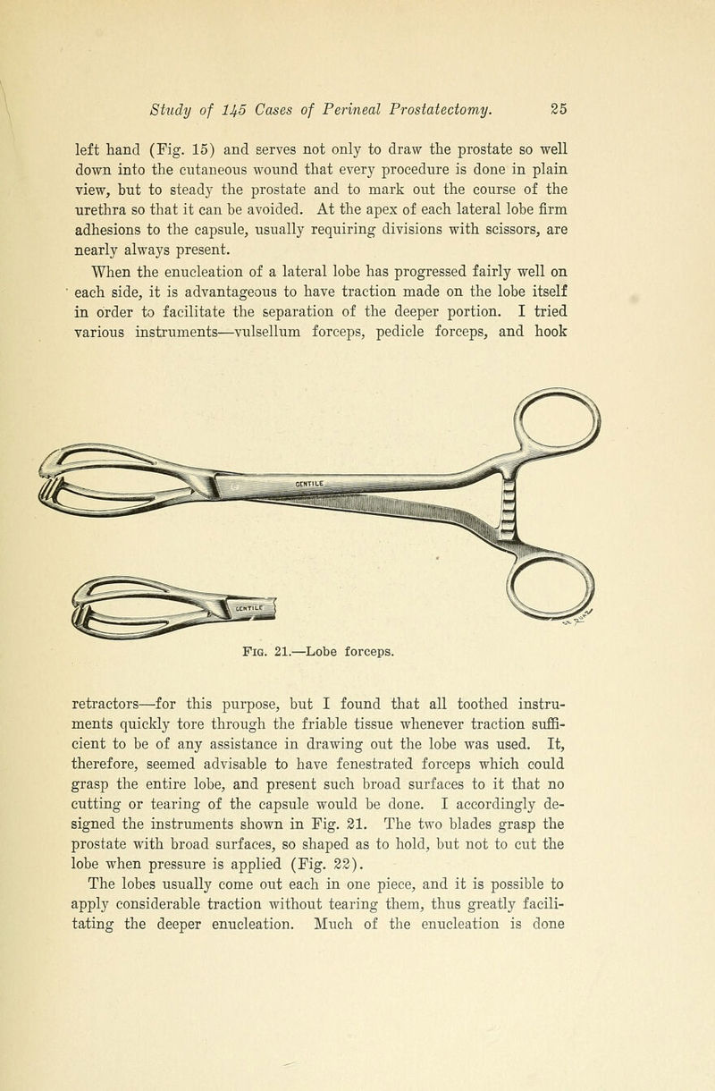 left hand (Fig. 15) and serves not only to draw the prostate so well down into the cutaneous wound that every procedure is done in plain view, but to steady the prostate and to mark out the course of the urethra so that it can be avoided. At the apex of each lateral lobe firm adhesions to the capsule, usually requiring divisions with scissors, are nearly always present. When the enucleation of a lateral lobe has progressed fairly well on each side, it is advantageous to have traction made on the lobe itself in order to facilitate the separation of the deeper portion, I tried various instruments—vulsellum forceps, pedicle forceps, and hook Fig. 21.—Lobe forceps. retractors—for this purpose, but I found that all toothed instru- ments quickly tore through the friable tissue whenever traction suffi- cient to be of any assistance in drawing out the lobe was used. It, therefore, seemed advisable to have fenestrated forceps which could grasp the entire lobe, and present such broad surfaces to it that no cutting or tearing of the capsule would be done. I accordingly de- signed the instruments shown in Fig. 21. The two blades grasp the prostate with broad surfaces, so shaped as to hold, but not to cut the lobe when pressure is applied (Fig. 22). The lobes usually come out each in one piece, and it is possible to apply considerable traction without tearing them, thus greatly facili- tating the deeper enucleation. Much of the enucleation is done