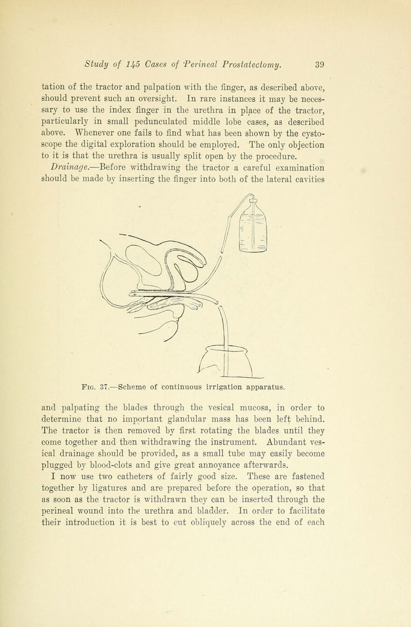 tation of the tractor and palpation with the finger, as described above, should prevent such an oversight. In rare instances it may be neces- sary to use the index finger in the urethra in place of the tractor, particularly in small pedunculated middle lobe cases, as described above. Whenever one fails to find what has been shown by the cysto- scope the digital exploration should be employed. The only objection to it is that the urethra is usually split open by the procedure. Drainage.—Before withdrawing the tractor a careful examination should be made bv inserting the fino-er into both of the lateral cavities Fig. 37.—Scheme of continuous irrigation apparatus. and palpating the blades through the vesical mucosa, in order to determine that no important glandular mass has been left behind. The tractor is then removed by first rotating the blades until they come together and then withdrawing the instrument. Abundant ves- ical drainage should be provided, as a small tube may easily become plugged by blood-clots and give great annoyance afterwards. I now use two catheters of fairly good size. These are fastened together by ligatures and are prepared before the operation, so that as soon as the tractor is withdrawn they can be inserted through the perineal wound into the urethra and bladder. In order to facilitate their introduction it is best to cut obliquely across the end of each