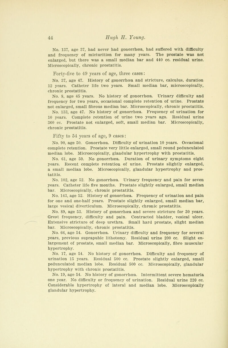 No. 137, age 37, had never had gonorrhoea, had suffered with difficulty and frequency of micturition for many years. The prostate was not enlarged, but there was a small median bar and 440 cc. residual urine. Microscopically, chronic prostatitis. Forty-five to 49 years of age, three cases: No. 37, age 47. History of gonorrhoea and stricture, calculus, duration 12 years. Catheter life two years. Small median bar, microscopically, chronic prostatitis. No. 8, age 45 years. No history of gonorrhoea. Urinary difficulty and frequency for two years, occasional complete retention of urine. Prostate not enlarged, small fibrous median bar. Microscopically, chronic prostatitis. No. 133, age 47. No history of gonorrhoea. Frequency of urination for 10 years. Complete retention of urine two years ago. Residual urine 360 cc. Prostate not enlarged, soft, small median bar. Microscopically, chronic prostatitis. Fifty to 54 years of age, 9 cases: No. 90, age 50. Gonorrhoea. Difficulty of urination 10 years. Occasional complete retention. Prostate very little enlarged, small round pedunculated median lobe. Microscopically, glandular hypertrophy with prostatitis. No. 61, age 50. No gonorrhoea. Duration of urinary symptoms eight years. Recent complete retention of urine. Prostate slightly enlarged, a small median lobe. Microscopically, glandular hypertrophy and pros- tatitis. No. 102, age 52. No gonorrhoea. Urinary frequency and pain for seven years. Catheter life five months. Prostate slightly enlarged, small median bar. Microscopically, chronic prostatitis. No. 143, age 52. History of gonorrhoea. Frequency of urination and pain for one and one-half years. Prostate slightly enlarged, small median bar, large vesical diverticulum. Microscopically, chronic prostatitis. No. 89, age 53. History of gonorrhoea and severe stricture for 30 years. Great frequency, difficulty and pain. Contracted bladder, vesical ulcer. Extensive stricture of deep urethra. Small hard prostate, slight median bar. Microscopically, chronic prostatitis. No. 66, age 54. Gonorrhoea. Urinary difficulty and frequency for several years, previous suprapubic lithotomy. Residual urine 200 cc. Slight en- largement of prostate, small median bar. Microscopically, fibro muscular hypertrophy. No. 17, age 54. No history of gonorrhoea. Difficulty and frequency of urination 15 years. Residual 500 cc. Prostate slightly enlarged, small pedunculated median lobe. Residual 500 cc. Microscopically, glandular hypertrophy with chronic prostatitis. No. 19, age 54. No history of gonorrhoea. Intermittent severe hematuria one year. No difficulty or frequency of urination. Residual urine 220 cc. Considerable hypertrophy of lateral and median lobe. Microscopically glandular hypertrophy.