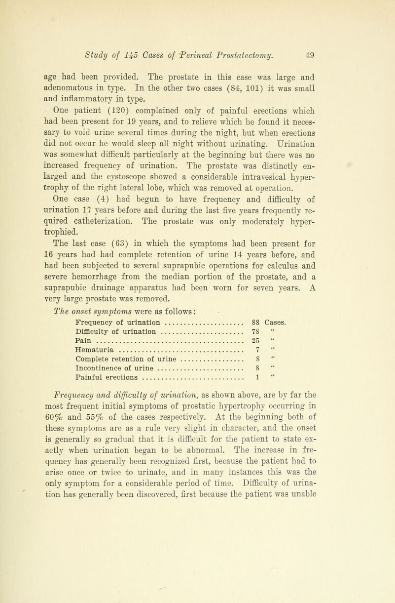 age had been provided. The prostate in this case was large and adenomatous in type. In the other two cases (84, 101) it was small and inflammatory in type. One patient (120) complained only of painful erections which had been present for 19 years, and to relieve which he found it neces- sary to void urine several times during the night, but when erections did not occur he would sleep all night without urinating. Urination was somewhat difficult particularly at the beginning but there was no increased frequency of urination. The prostate was distinctly en- larged and the cystoscope showed a considerable intravesical hyper- trophy of the right lateral lobe, which was removed at operation. One case (4) had begun to have frequency and difficulty of urination 17 years before and during the last five years frequently re- quired catheterization. The prostate was only moderately hyper- trophied. The last case (63) in which the symptoms had been present for 16 years had had complete retention of urine 14 years before, and had been subjected to several suprapubic operations for calculus and severe hemorrhage from the median portion of the prostate, and a suprapubic drainage apparatus had been worn for seven years. A very large prostate was removed. The onset symptoms were as follows: Frequency of urination 88 Cases. Difficulty of urination 78 Pain 25 Hematuria 7 Complete retention of urine 8 Incontinence of urine 8 Painful erections 1 Frequency and difficulty of urination, as shown above, are by far the most frequent initial symptoms of prostatic hypertrophy occurring in 60% and 55% of the cases respectively. At the beginning both of these symptoms are as a rule very slight in character, and the onset is generally so gradual that it is difficult for the patient to state ex- actly when urination began to be abnormal. The increase in fre- quency has generally been recognized first, because the patient had to arise once or twice to urinate, and in many instances this was the only symptom for a considerable period of time. Difficulty of urina- tion has generally been discovered, first because the patient was unable