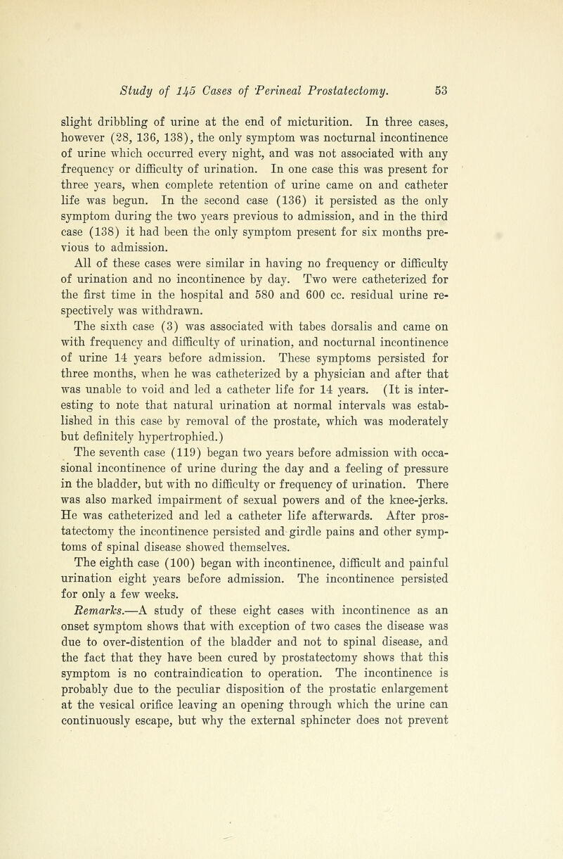 slight dribbling of urine at the end of micturition. In three cases, however (28, 136, 138), the only symptom was nocturnal incontinence of urine which occurred every night, and was not associated with any frequency or difficulty of urination. In one case this was present for three years, when complete retention of urine came on and catheter life was begun. In the second case (136) it persisted as the only symptom during the two years previous to admission, and in the third case (138) it had been the only symptom present for six months pre- vious to admission. All of these cases were similar in having no frequency or difiBculty of urination and no incontinence by day. Two were catheterized for the first time in the hospital and 580 and 600 cc. residual urine re- spectively was withdrawn. The sixth case (3) was associated with tabes dorsalis and came on with frequency and difficulty of urination, and nocturnal incontinence of urine 14 years before admission. These symptoms persisted for three months, when he was catheterized by a physician and after that was unable to void and led a catheter life for 14 years. (It is inter- esting to note that natural urination at normal intervals was estab- lished in this case by removal of the prostate, which was moderately but definitely hypertrophied.) The seventh case (119) began two years before admission with occa- sional incontinence of urine during the day and a feeling of pressure in the bladder, but with no difficulty or frequency of urination. There was also marked impairment of sexual powers and of the knee-jerks. He was catheterized and led a catheter life afterwards. After pros- tatectomy the incontinence persisted and girdle pains and other symp- toms of spinal disease showed themselves. The eighth case (100) began with incontinence, difficult and painful urination eight years before admission. The incontinence persisted for only a few weeks. Eemarhs.—A study of these eight cases with incontinence as an onset symptom shows that with exception of two cases the disease was due to over-distention of the bladder and not to spinal disease, and the fact that they have been cured by prostatectomy shows that this symptom is no contraindication to operation. The incontinence is probably due to the peculiar disposition of the prostatic enlargement at the vesical orifice leaving an opening through which the urine can continuously escape, but why the external sphincter does not prevent