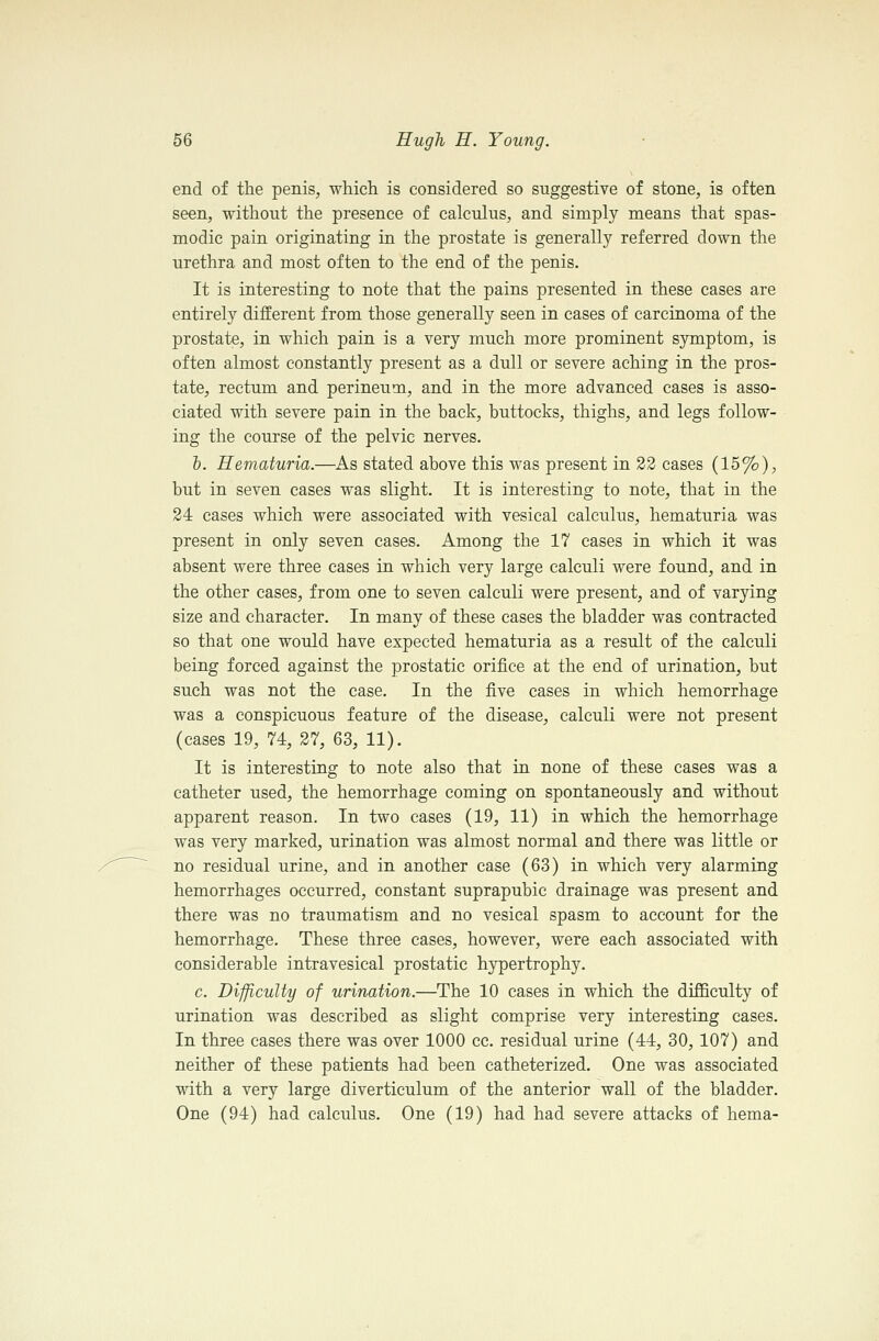 end of the penis, which is considered so suggestive of stone, is often seen, without the presence of calculus, and simply means that spas- modic pain originating in the prostate is generally referred down the urethra and most often to the end of the penis. It is interesting to note that the pains presented in these cases are entirely different from those generally seen in cases of carcinoma of the prostate, in which pain is a very much more prominent symptom, is often almost constantly present as a dull or severe aching in the pros- tate, rectum and perineum, and in the more advanced cases is asso- ciated with severe pain in the back, buttocks, thighs, and legs follow- ing the course of the pelvic nerves. h. Hematuria.—As stated above this was present in 22 cases (15%), but in seven cases was slight. It is interesting to note, that in the 24 cases which were associated with vesical calculus, hematuria was present in only seven cases. Among the 17 cases in which it was absent were three cases in which very large calculi were found, and in the other cases, from one to seven calculi were present, and of varying size and character. In many of these cases the bladder was contracted so that one would have expected hematuria as a result of the calculi being forced against the prostatic orifice at the end of urination, but such was not the case. In the five cases in which hemorrhage was a conspicuous feature of the disease, calculi were not present (cases 19, 74, 27, 63, 11). It is interesting to note also that in none of these cases was a catheter used, the hemorrhage coming on spontaneously and without apparent reason. In two cases (19, 11) in which the hemorrhage was very marked, urination was almost normal and there was little or no residual urine, and in another case (63) in which very alarming hemorrhages occurred, constant suprapubic drainage was present and there was no traumatism and no vesical spasm to account for the hemorrhage. These three cases, however, were each associated with considerable intravesical prostatic hjrpertrophy. c. Difficulty of urination.—The 10 cases in which the difficulty of urination was described as slight comprise very interesting cases. In three cases there was over 1000 cc. residual urine (44, 30, 107) and neither of these patients had been catheterized. One was associated with a very large diverticulum of the anterior wall of the bladder. One (94) had calculus. One (19) had had severe attacks of hema-
