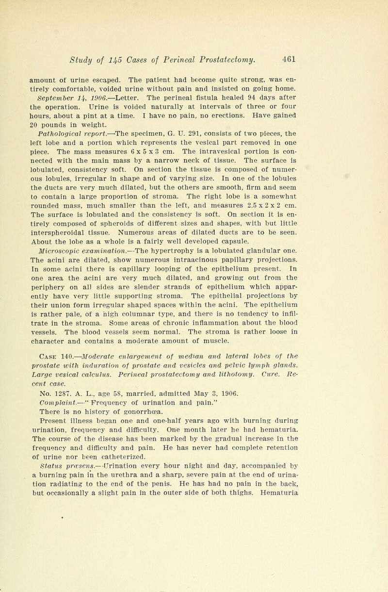 amount of urine escaped. The patient had become quite strong, was en- tirely comfortable, voided urine without pain and insisted on going home. September 14, 1906.—Letter. The perineal fistula healed 94 days after the operation. Urine is voided naturally at intervals of three or four hours, about a pint at a time. I have no pain, no erections. Have gained 20 pounds in weight. Pathological report.—'The specimen, G. U. 291, consists of two pieces, the left lobe and a portion which represents the vesical part removed in one piece. The mass measures 6x5x3 cm. The intravesical portion is con- nected with the main mass by a narrow neck of tissue. The surface is lobulated, consistency soft. On section the tissue is composed of numer- ous lobules, irregular in shape and of varying size. In one of the lobules the ducts are very much dilated, but the others are smooth, firm and seem to contain a large proportion of stroma. The right lobe is a somewhat rounded mass, much smaller than the left, and measures 2.5 x 2 x 2 cm. The surface is lobulated and the consistency is soft. On section it is en- tirely composed of spheroids of different sizes and shapes, with but little interspheroidal tissue. Numerous areas of dilated ducts are to be seen. About the lobe as a whole is a fairly well developed capsule. Microscopic examination.—The hypertrophy is a lobulated glandular one. The acini are dilated, show numerous intraacinous papillary projections. In some acini there is capillary looping of the epithelium present. In one area the acini are very much dilated, and growing out from the periphery on all sides are slender strands of epithelium which appar- ently have very little supporting stroma. The epithelial projections by their union form irregular shaped spaces within the acini. The epithelium is rather pale, of a high columnar type, and there is no tendency to infil- trate in the stroma. Some areas of chronic infiammation about the blood vessels. The blood vessels seem normal. The stroma is rather loose in character and contains a moderate amount of muscle. Case 140.—Moderate enlargement of median and lateral lohes of the prostate with induration of prostate and vesicles and pelvic lymph glands. Large vesical calculus. Perineal prostatectomy and lithotomy. Cure. Re- ceyit case. No. 1287. A. L., age 58, married, admitted May 3, 1906. Complaint.— Frequency of urination and pain. There is no history of gonorrhoea. Present illness began one and one-half years ago with burning during urination, frequency and difficulty. One month later he had hematuria. The course of the disease has been marked by the gradual increase in the frequency and difficulty and pain. He has never had complete retention of urine nor been catheterized. Status pra^sens.—Urination every hour night and day, accompanied by a burning pain in the urethra and a sharp, severe pain at the end of urina- tion radiating to the end of the penis. He has had no pain in the back, but occasionally a slight pain in the outer side of both thighs. Hematuria