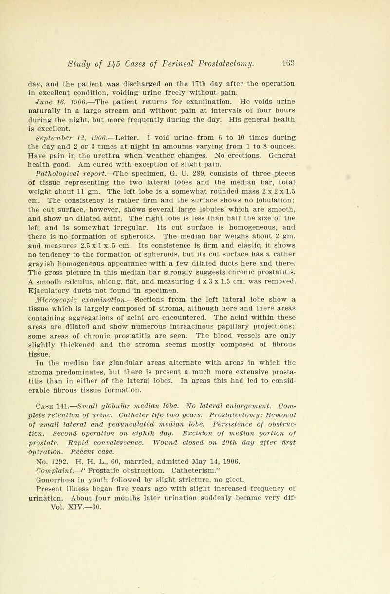 day, and the patient was discharged on the 17th day after the operation in excellent condition, voiding urine freely without pain. June 16, 1906.—-The patient returns for examination. He voids urine naturally in a large stream and without pain at intervals of four hours during the night, but more frequently during the day. His general health is excellent. September 12, 1906.—Letter. I void urine from 6 to 10 times during the day and 2 or 3 times at night in amounts varying from 1 to 8 ounces. Have pain in the urethra when weather changes. No erections. General health good. Am cured with exception of slight pain. Pathological report.—'The specimen, G. U. 289, consists of three pieces of tissue representing the two lateral lobes and the median bar, total weight about 11 gm. The left lobe is a somewhat rounded mass 2 x 2 x 1.5 cm. The consistency is rather firm and the surface shows no lobulation; the cut surface, however, shows several large lobules which are smooth, and show no dilated acini. The right lobe is less than half the size of the left and is somewhat irregular. Its cut surface is homogeneous, and there is no formation of spheroids. The median bar weighs about 2 gm. and measures 2.5 x 1 x .5 cm. Its consistence is firm and elastic, it shows no tendency to the formation of spheroids, but its cut surface has a rather grayish homogeneous appearance with a few dilated ducts here and there. The gross picture in this median bar strongly suggests chronic prostatitis. A smooth calculus, oblong, flat, and measuring 4 x 3 x 1.5 cm. was removed. Ejaculatory ducts not found in specimen. Microscopic examination.—Sections from the left lateral lobe show a tissue which is largely composed of stroma, although here and there areas containing aggregations of acini are encountered. The acini within these areas are dilated and show numerous intraacinous papillary projections; some areas of chronic prostatitis are seen. The blood vessels are only slightly thickened and the stroma seems mostly composed of fibrous tissue. In the median bar glandular areas alternate with areas in which the stroma predominates, but there is present a much more extensive prosta- titis than in either of the lateral lobes. In areas this had led to consid- erable fibrous tissue formation. Case 141.—'Small globular median lohe. No lateral enlargement. Com- plete retention of urine. Catheter life two years. Prostatectomy: Removal of sw.all lateral and pedunculated median lobe. Persistence of obstruc- tion. Second operation on eighth day. Excision of median portion of prostate. Rapid convalescence. Wound closed on 20th day after first operation. Recent case. No. 1292. H. H. L., 60, married, admitted May 14, 1906. Complaint.—. Prostatic obstruction. Catheterism. Gonorrhoea in youth followed by slight stricture, no gleet. Present illness began five years ago with slight increased frequency of urination. About four months later urination suddenly became very dif- Vol. XIV.—30.