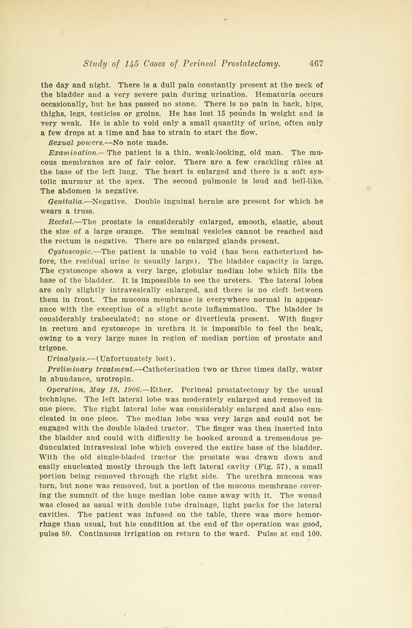 tlie day and night. There is a dull pain constantly present at the neck of the bladder and a very severe pain during urination. Hematuria occurs occasionally, but he has passed no stone. There is no pain in back, hips, thighs, legs, testicles or groins. He has lost 15 pounds in weight and is very weak. He is able to void only a small quantity of urine, often only a few drops at a time and has to strain to start the flow. Sexual powers.—^No note made. Examination—-The patient is a thin, weak-looking, old man. The mu- cous membranes are of fair color. There are a few crackling rales at the base of the left lung. The heart is enlarged and there is a soft sys- tolic murmur at the apex. The second pulmonic is loud and bell-like. The abdomen is negative. Genitalia.—Negative. Double inguinal hernise are present for which he wears a truss. Rectal.—The prostate is considerably enlarged, smooth, elastic, about the size of a large orange. The seminal vesicles cannot be reached and the rectum is negative. There are no enlarged glands present. Cystoscopic.—The patient is unable to void (has been catheterized be- fore, the residual urine is usually large). The bladder capacity is large. The cystoscope shows a very large, globular median lobe which fills the base of the bladder. It is impossible to see the ureters. The lateral lobes are only slightly intravesically enlarged, and there is no cleft between them in front. The mucous membrane is everywhere normal in appear- ance with the exception of a slight acute inflammation. The bladder is considerably trabeculated; no stone or diverticula present. With finger in rectum and cystoscope in urethra it is impossible to feel the beak, owing to a very large mass in region of median portion of prostate and trigone. Urinalysis.— (Unfortunately lost). Preliminary treatment.—Catheterization two or three times daily, water in abundance, urotropin. Operation, May 18, 1906.—Ether. Perineal prostatectomy by the usual technique. The left lateral lobe was moderately enlarged and removed in one piece. The right lateral lobe was considerably enlarged and also enu- cleated in one piece. The median lobe was very large and could not be engaged with the double bladed tractor. The finger was then inserted into the bladder and could with difiiculty be hooked around a tremendous pe- dunculated intravesical lobe which covered the entire base of the bladder. With the old single-bladed tractor the prostate was drawn down and easily enucleated mostly through the left lateral cavity (Fig. 57), a small portion being removed through the right side. The urethra mucosa was torn, but none was removed, but a portion of the mucous membrane cover- ing the summit of the huge median lobe came away with it. The wound was closed as usual with double tube drainage, light packs for the lateral cavities. The patient was infused on the table, there was more hemor- rhage than usual, but his condition at the end of the operation was good, pulse 80. Continuous irrigation on return to the ward. Pulse at end 100.