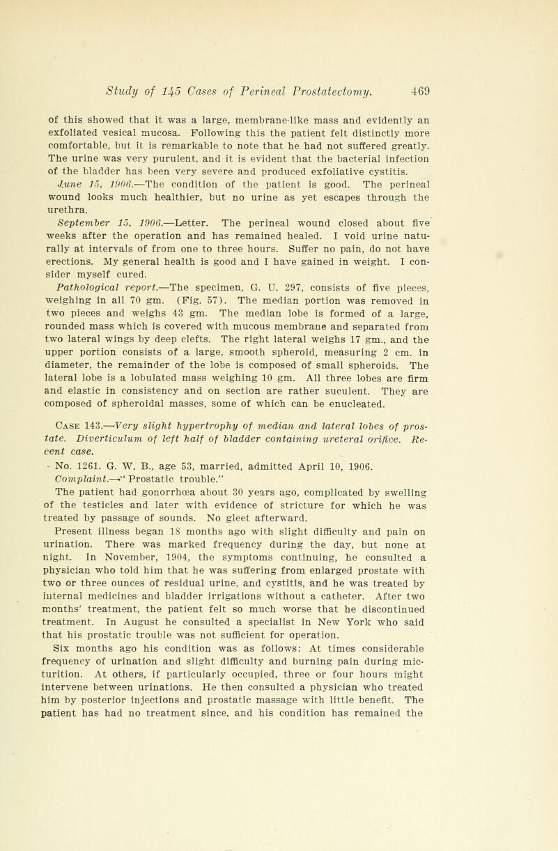 of this showed that it was a large, membrane-like mass and evidently an exfoliated vesical mucosa. Following this the patient felt distinctly more comfortable, but it is remarkable to note that he had not suffered greatly. The urine was very purulent, and it is evident that the bacterial infection of the bladder has been very severe and produced exfoliative cystitis. J.une 15. 1906.—The condition of the patient is good. The perineal wound looks much healthier, but no urine as yet escapes through the urethra. Septemter 15, 1906.—Letter. The perineal wound closed about five weeks after the operation and has remained healed. I void urine natu- rally at intervals of from one to three hours. Suffer no pain, do not have erections. My general health is good and I have gained in weight. I con- sider myself cured. Pathological report.—The specimen, G. U. 297, consists of five pieces, weighing in all 70 gm. (Fig. 57). The median portion was removed in two pieces and weighs 43 gm. The median lobe is formed of a large, rounded mass which is covered with mucous membrane and separated from two lateral wings by deep clefts. The right lateral weighs 17 gm., and the upper portion consists of a large, smooth spheroid, measuring 2 cm. in diameter, the remainder of the lobe is composed of small spheroids. The lateral lobe is a lobulated mass weighing 10 gm. All three lobes are firm and elastic in consistency and on section are rather suculent. They are composed of spheroidal masses, some of which can be enucleated. Case 143.—'Very slight hypertrophy of median and lateral lobes of pros- tate. Diverticulum of left half of bladder containing ureteral orifice. Re- cent case. ■ No. 1261. G. W. B., age 53, married, admitted April 10, 1906. Complaint.—• Prostatic trouble. The patient had gonorrhoea about 30 years ago, complicated by swelling of the testicles and later with evidence of stricture for which he was treated by passage of sounds. No gleet afterward. Present illness began 18 months ago with slight difficulty and pain on urination. There was marked frequency during the day, but none at night. In November, 1904, the symptoms continuing, he consulted a physician who told him that he was suffering from enlarged prostate with two or three ounces of residual urine, and cystitis, and he was treated by internal medicines and bladder irrigations without a catheter. After two months' treatment, the patient felt so much worse that he discontinued treatment. In August he consulted a specialist in New York who said that his prostatic trouble was not sufficient for operation. Six months ago his condition was as follows: At times considerable frequency of urination and slight difficulty and burning pain during mic- turition. At others, if particularly occupied, three or four hours might intervene between urinations. He then consulted a physician who treated him by posterior injections and prostatic massage with little benefit. The patient has had no treatment since, and his condition has remained the