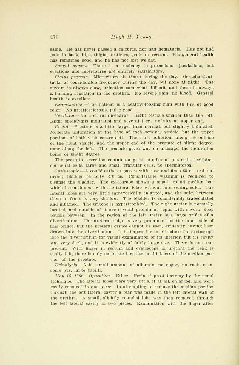 same. He has never passed a calculus, nor had hematuria. Has not had pain in back, hips, thighs, testicles, groin or rectum. His general health has remained good, and he has not lost weight. Sexual powers.—'There is a tendency to precocious ejaculations, but erections and intercourse are entirely satisfactory. Status pra'sens.—Micturition six times during the day. Occasional. at- tacks of considerable frequency during the day, but none at night. The stream is always slow, urination somewhat difficult, and there is always a burning sensation in the urethra. No severe pain, no blood. General health is excellent. Examination.—^The patient is a healthy-looking man with lips of good color. No arteriosclerosis, pulse good. Genitalia.—No urethral discharge. Right testicle smaller than the left. Right epididymis indurated and several large nodules at upper end. Rectal.—^Prostate is a little larger than normal, but slightly indurated. Moderate induration at the base of each seminal vesicle, but the upper portions of both vesicles are soft. There are adhesions along the outside of the right vesicle, and the upper end of the prostate of slight degree, none along the left. The prostate gives way on massage, the induration being of slight degree. The prostatic secretion contains a great number of pus cells, lecithins, epithelial cells, large and small granular cells, no spermatozoa. Cystoscopic.—A coude catheter passes with ease and finds 65 cc. residual urine; bladder capacity 370 cc. Considerable washing is required to cleanse the bladder. The cystoscope shows a small, round median bar which is continuous with the lateral lobes without intervening sulci. The lateral lobes are very little intravesically enlarged, and the sulci between them in front is very shallow. The bladder is considerably trabeculated and inflamed. The trigone is hypertrophied. The right ureter is normally located, and outside of it are several prominent septa with several deep pouchs between. In the region of the left ureter is a large orifice of a diverticulum. The ureteral ridge is very prominent on the inner side of this orifice, but the ureteral orifice cannot be seen, evidently having been drawn into the diverticulum. It is impossible to introduce the cystoscope into the diverticulum for visual examination of its interior, but its cavity was very dark, and it is evidently of fairly large size. There is no stone present. With finger in rectum and cystoscope in urethra the beak is easily felt, there is only moderate increase in thickness of the median por- tion of the prostate. Urinalysis.—^Acid, small amount of albumin, no sugar, no casts seen, some pus, large bacilli. May 15, 1906. Operation.—Ether. Perineal prostatectomy by the usual technique. The lateral lobes were very little, if at all, enlarged, and were easily removed in one piece. In attempting to remove the median portion through the left lateral cavity a tear was made in the left lateral wall of the urethra. A small, slightly rounded lobe was then removed through the left lateral cavity in two pieces. Examination with the finger after